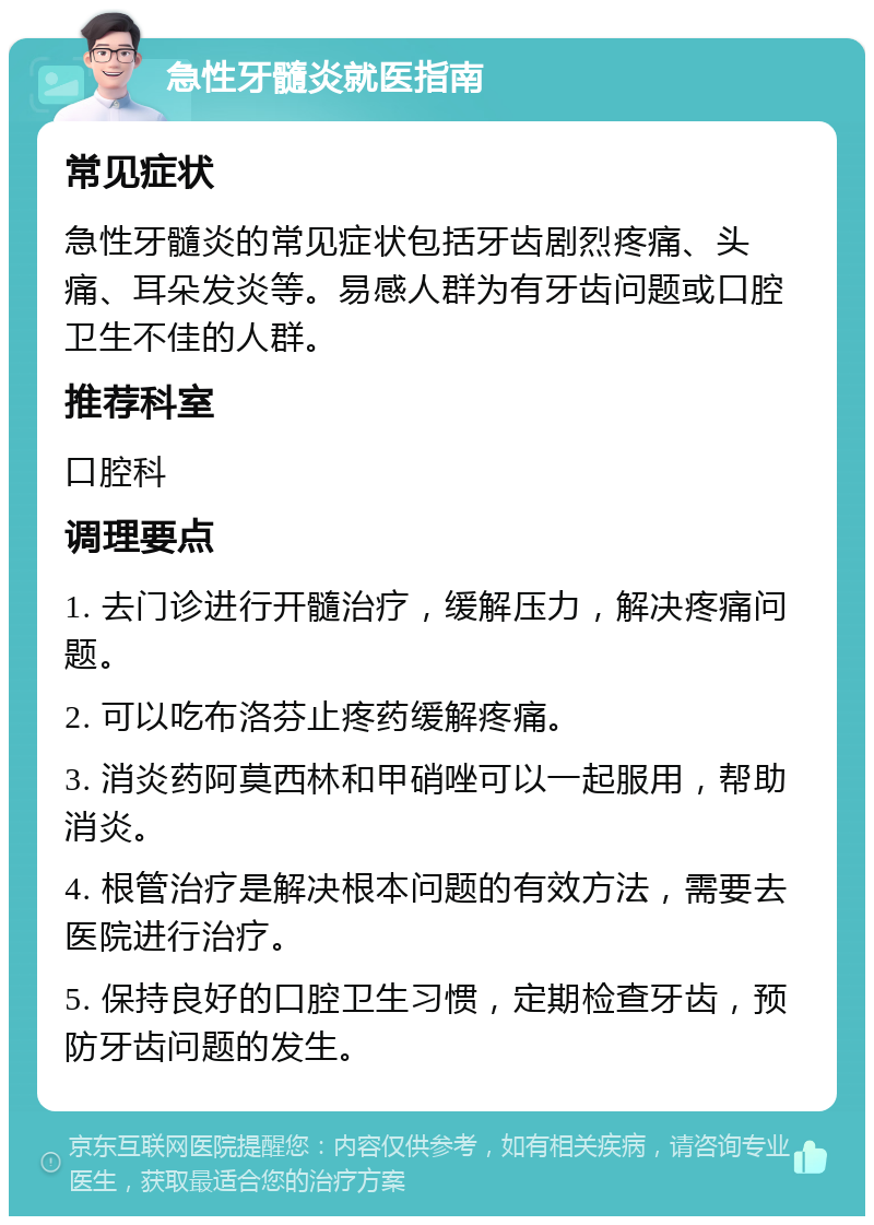 急性牙髓炎就医指南 常见症状 急性牙髓炎的常见症状包括牙齿剧烈疼痛、头痛、耳朵发炎等。易感人群为有牙齿问题或口腔卫生不佳的人群。 推荐科室 口腔科 调理要点 1. 去门诊进行开髓治疗，缓解压力，解决疼痛问题。 2. 可以吃布洛芬止疼药缓解疼痛。 3. 消炎药阿莫西林和甲硝唑可以一起服用，帮助消炎。 4. 根管治疗是解决根本问题的有效方法，需要去医院进行治疗。 5. 保持良好的口腔卫生习惯，定期检查牙齿，预防牙齿问题的发生。