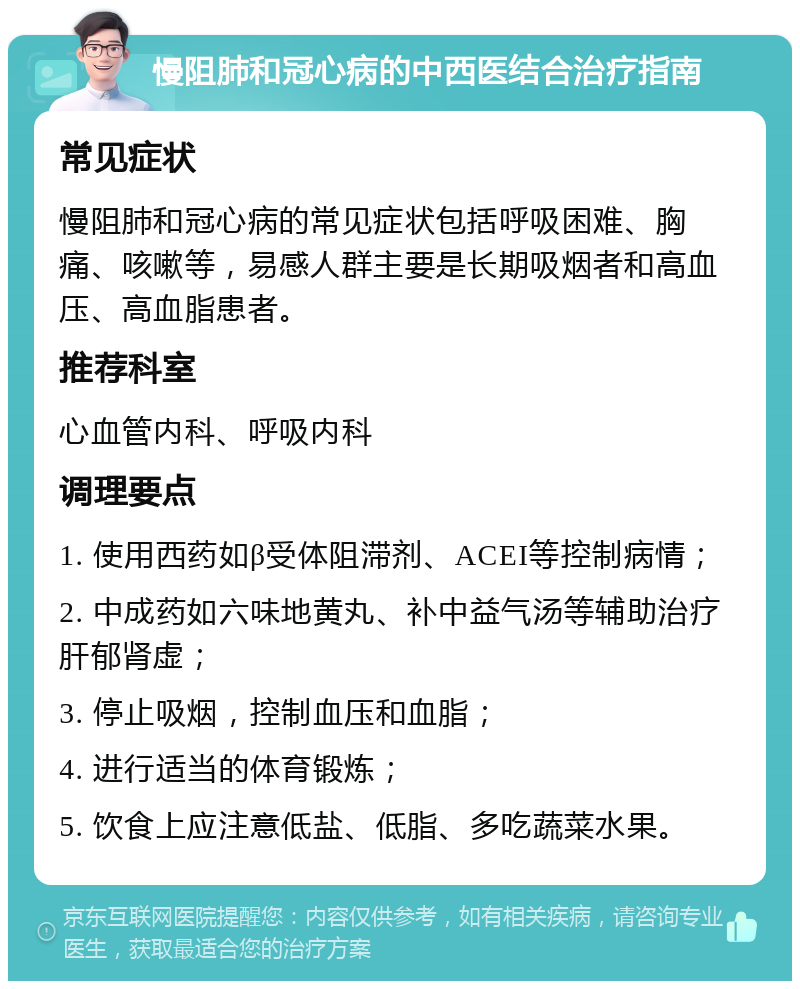 慢阻肺和冠心病的中西医结合治疗指南 常见症状 慢阻肺和冠心病的常见症状包括呼吸困难、胸痛、咳嗽等，易感人群主要是长期吸烟者和高血压、高血脂患者。 推荐科室 心血管内科、呼吸内科 调理要点 1. 使用西药如β受体阻滞剂、ACEI等控制病情； 2. 中成药如六味地黄丸、补中益气汤等辅助治疗肝郁肾虚； 3. 停止吸烟，控制血压和血脂； 4. 进行适当的体育锻炼； 5. 饮食上应注意低盐、低脂、多吃蔬菜水果。