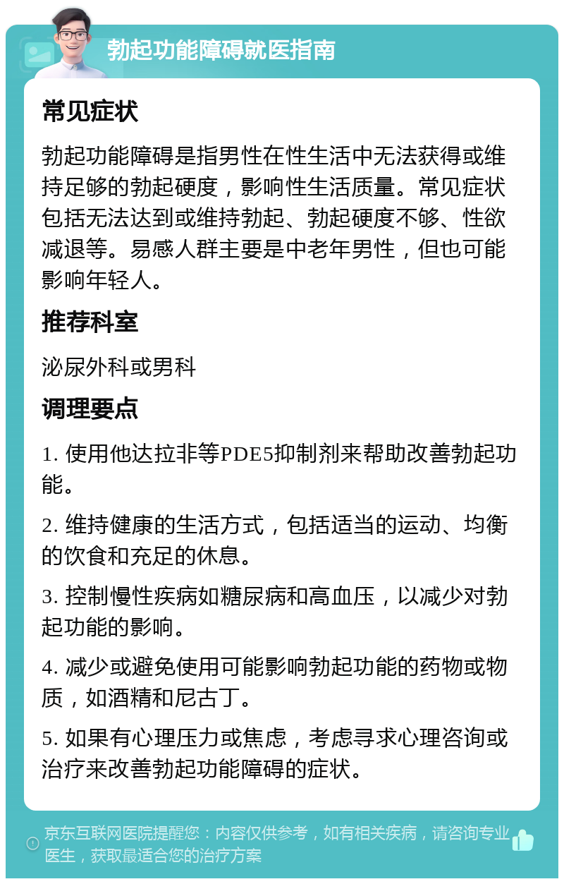 勃起功能障碍就医指南 常见症状 勃起功能障碍是指男性在性生活中无法获得或维持足够的勃起硬度，影响性生活质量。常见症状包括无法达到或维持勃起、勃起硬度不够、性欲减退等。易感人群主要是中老年男性，但也可能影响年轻人。 推荐科室 泌尿外科或男科 调理要点 1. 使用他达拉非等PDE5抑制剂来帮助改善勃起功能。 2. 维持健康的生活方式，包括适当的运动、均衡的饮食和充足的休息。 3. 控制慢性疾病如糖尿病和高血压，以减少对勃起功能的影响。 4. 减少或避免使用可能影响勃起功能的药物或物质，如酒精和尼古丁。 5. 如果有心理压力或焦虑，考虑寻求心理咨询或治疗来改善勃起功能障碍的症状。