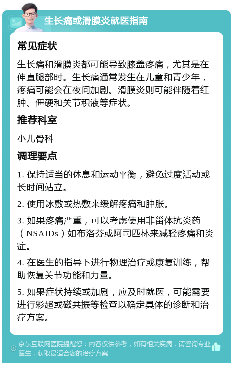 生长痛或滑膜炎就医指南 常见症状 生长痛和滑膜炎都可能导致膝盖疼痛，尤其是在伸直腿部时。生长痛通常发生在儿童和青少年，疼痛可能会在夜间加剧。滑膜炎则可能伴随着红肿、僵硬和关节积液等症状。 推荐科室 小儿骨科 调理要点 1. 保持适当的休息和运动平衡，避免过度活动或长时间站立。 2. 使用冰敷或热敷来缓解疼痛和肿胀。 3. 如果疼痛严重，可以考虑使用非甾体抗炎药（NSAIDs）如布洛芬或阿司匹林来减轻疼痛和炎症。 4. 在医生的指导下进行物理治疗或康复训练，帮助恢复关节功能和力量。 5. 如果症状持续或加剧，应及时就医，可能需要进行彩超或磁共振等检查以确定具体的诊断和治疗方案。