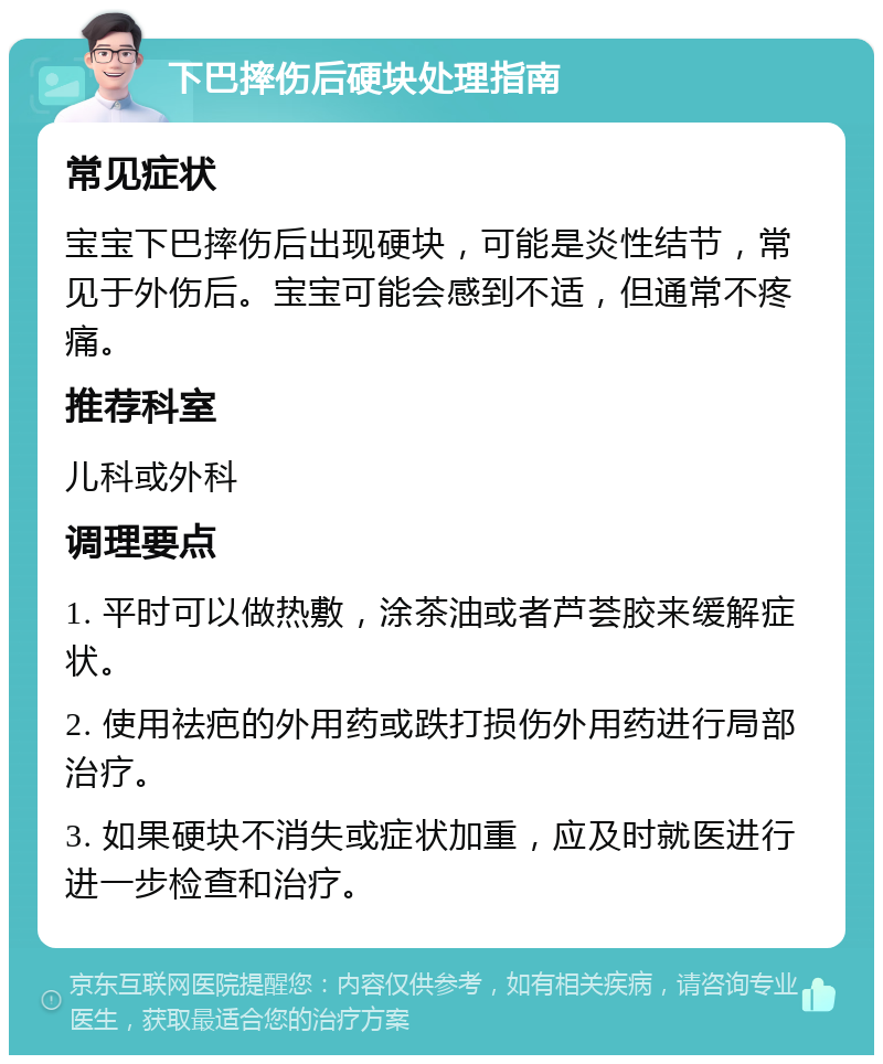 下巴摔伤后硬块处理指南 常见症状 宝宝下巴摔伤后出现硬块，可能是炎性结节，常见于外伤后。宝宝可能会感到不适，但通常不疼痛。 推荐科室 儿科或外科 调理要点 1. 平时可以做热敷，涂茶油或者芦荟胶来缓解症状。 2. 使用祛疤的外用药或跌打损伤外用药进行局部治疗。 3. 如果硬块不消失或症状加重，应及时就医进行进一步检查和治疗。