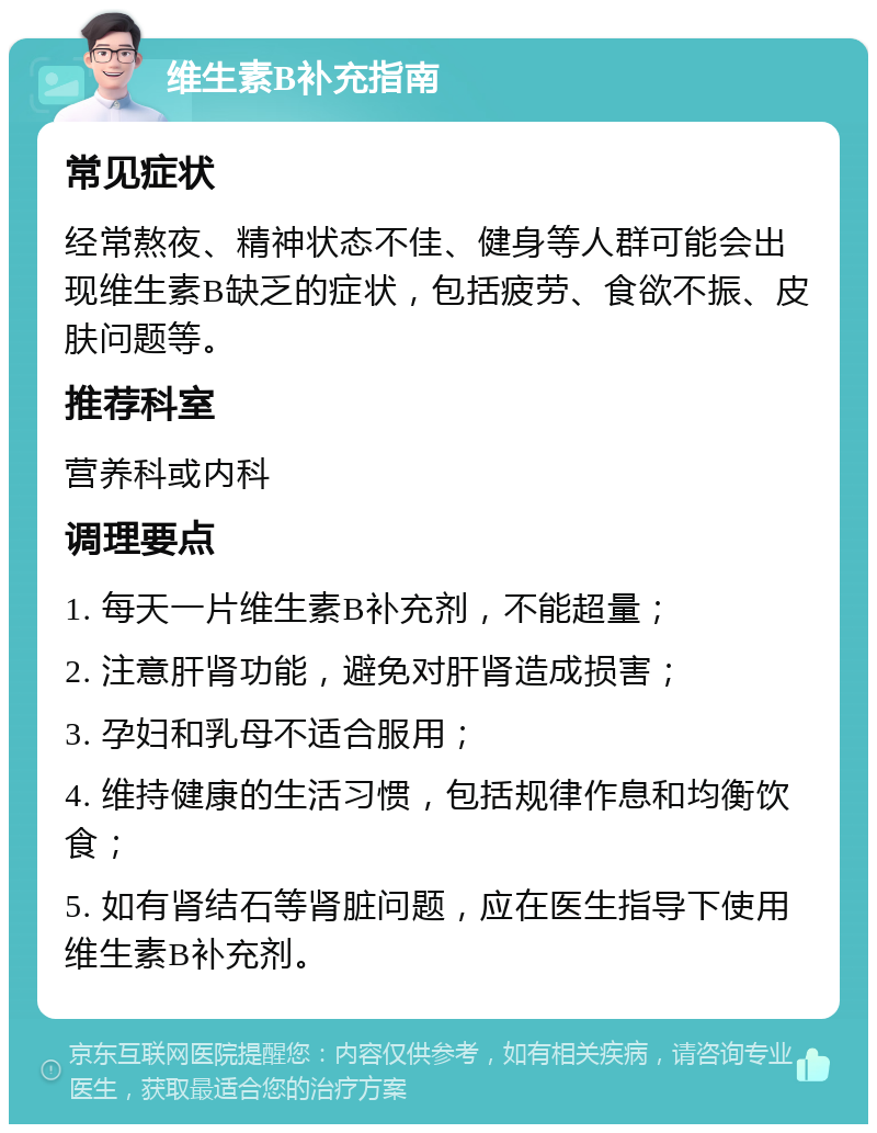 维生素B补充指南 常见症状 经常熬夜、精神状态不佳、健身等人群可能会出现维生素B缺乏的症状，包括疲劳、食欲不振、皮肤问题等。 推荐科室 营养科或内科 调理要点 1. 每天一片维生素B补充剂，不能超量； 2. 注意肝肾功能，避免对肝肾造成损害； 3. 孕妇和乳母不适合服用； 4. 维持健康的生活习惯，包括规律作息和均衡饮食； 5. 如有肾结石等肾脏问题，应在医生指导下使用维生素B补充剂。