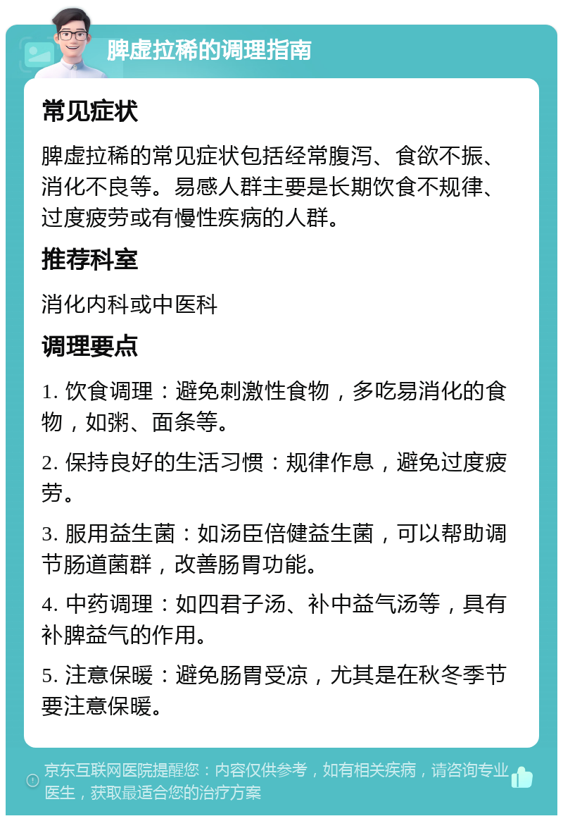 脾虚拉稀的调理指南 常见症状 脾虚拉稀的常见症状包括经常腹泻、食欲不振、消化不良等。易感人群主要是长期饮食不规律、过度疲劳或有慢性疾病的人群。 推荐科室 消化内科或中医科 调理要点 1. 饮食调理：避免刺激性食物，多吃易消化的食物，如粥、面条等。 2. 保持良好的生活习惯：规律作息，避免过度疲劳。 3. 服用益生菌：如汤臣倍健益生菌，可以帮助调节肠道菌群，改善肠胃功能。 4. 中药调理：如四君子汤、补中益气汤等，具有补脾益气的作用。 5. 注意保暖：避免肠胃受凉，尤其是在秋冬季节要注意保暖。