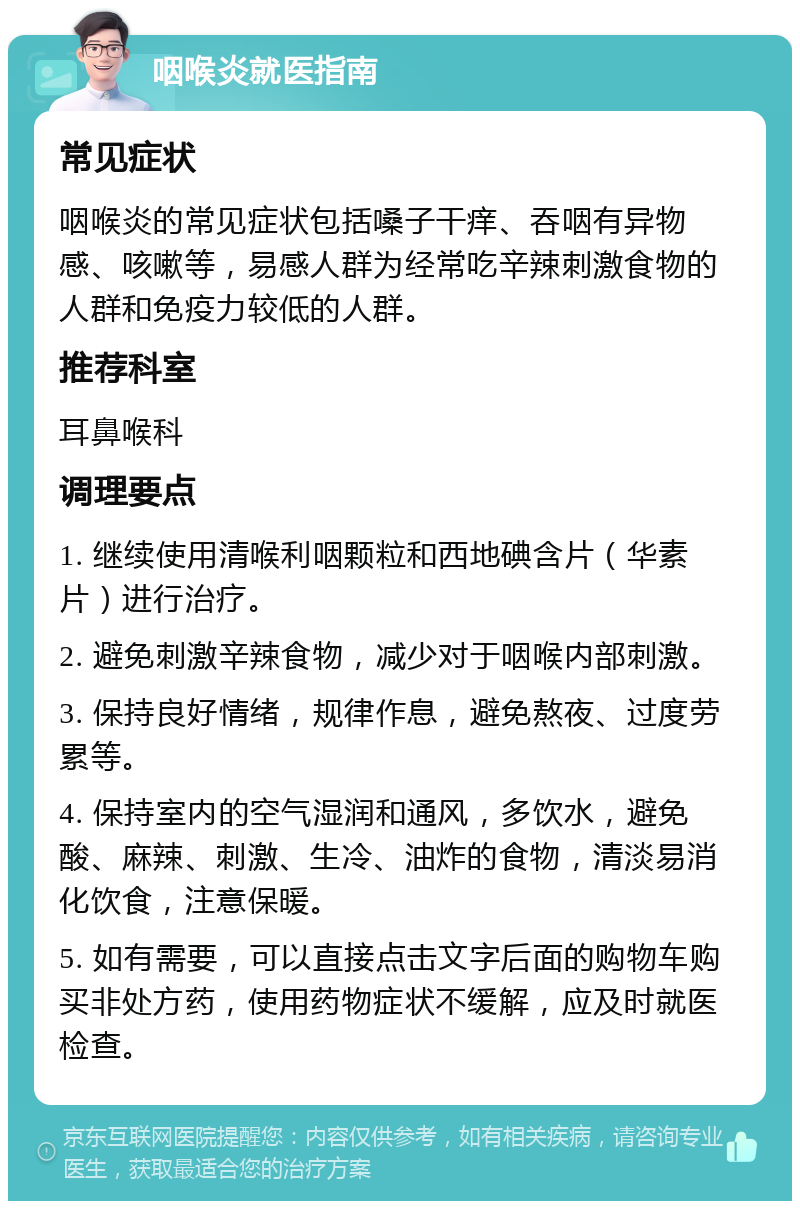 咽喉炎就医指南 常见症状 咽喉炎的常见症状包括嗓子干痒、吞咽有异物感、咳嗽等，易感人群为经常吃辛辣刺激食物的人群和免疫力较低的人群。 推荐科室 耳鼻喉科 调理要点 1. 继续使用清喉利咽颗粒和西地碘含片（华素片）进行治疗。 2. 避免刺激辛辣食物，减少对于咽喉内部刺激。 3. 保持良好情绪，规律作息，避免熬夜、过度劳累等。 4. 保持室内的空气湿润和通风，多饮水，避免酸、麻辣、刺激、生冷、油炸的食物，清淡易消化饮食，注意保暖。 5. 如有需要，可以直接点击文字后面的购物车购买非处方药，使用药物症状不缓解，应及时就医检查。