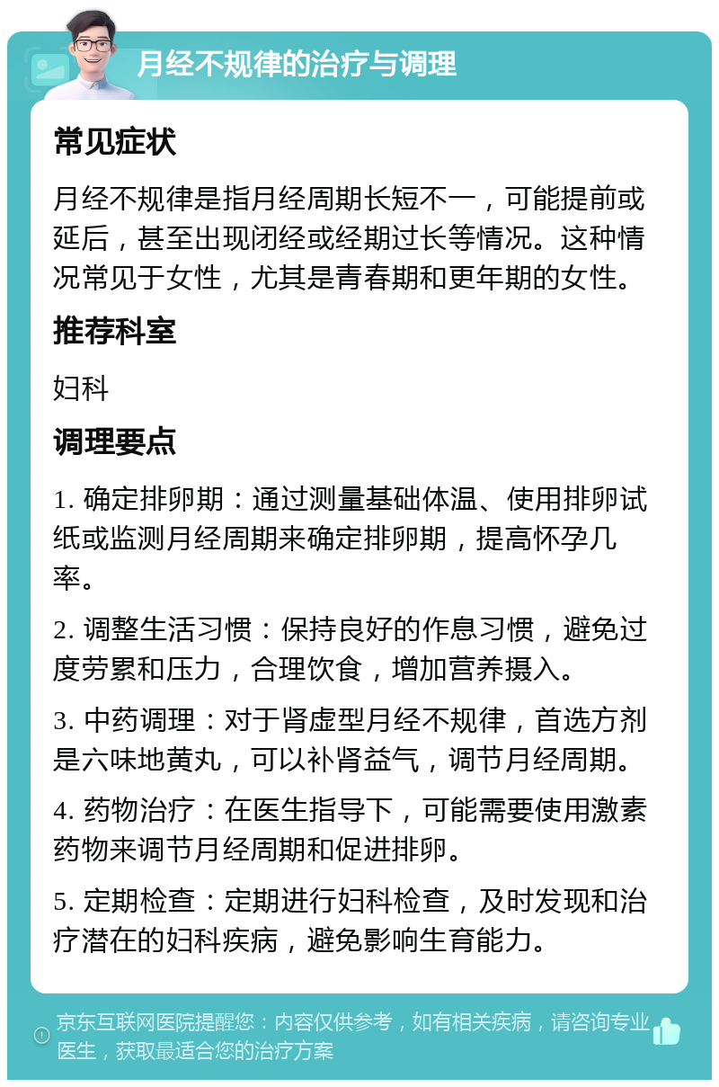 月经不规律的治疗与调理 常见症状 月经不规律是指月经周期长短不一，可能提前或延后，甚至出现闭经或经期过长等情况。这种情况常见于女性，尤其是青春期和更年期的女性。 推荐科室 妇科 调理要点 1. 确定排卵期：通过测量基础体温、使用排卵试纸或监测月经周期来确定排卵期，提高怀孕几率。 2. 调整生活习惯：保持良好的作息习惯，避免过度劳累和压力，合理饮食，增加营养摄入。 3. 中药调理：对于肾虚型月经不规律，首选方剂是六味地黄丸，可以补肾益气，调节月经周期。 4. 药物治疗：在医生指导下，可能需要使用激素药物来调节月经周期和促进排卵。 5. 定期检查：定期进行妇科检查，及时发现和治疗潜在的妇科疾病，避免影响生育能力。