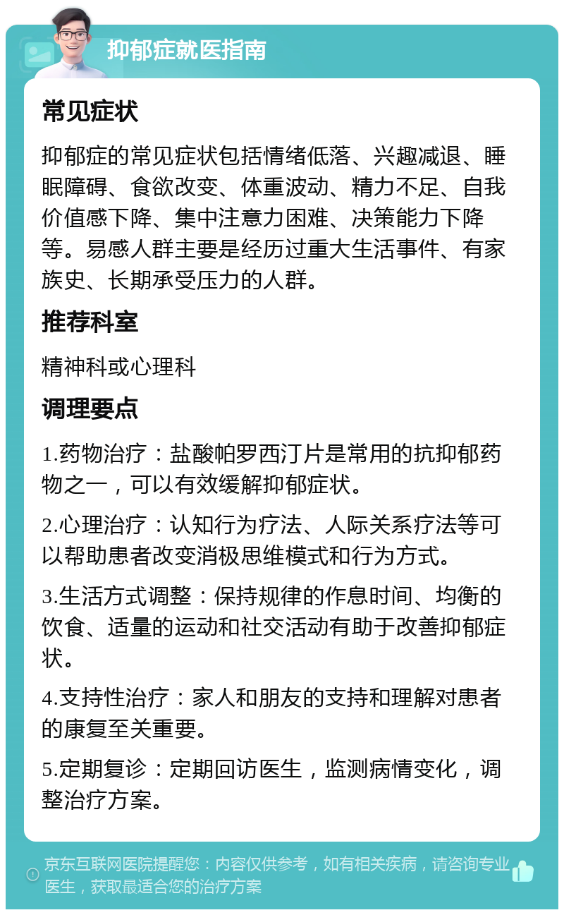 抑郁症就医指南 常见症状 抑郁症的常见症状包括情绪低落、兴趣减退、睡眠障碍、食欲改变、体重波动、精力不足、自我价值感下降、集中注意力困难、决策能力下降等。易感人群主要是经历过重大生活事件、有家族史、长期承受压力的人群。 推荐科室 精神科或心理科 调理要点 1.药物治疗：盐酸帕罗西汀片是常用的抗抑郁药物之一，可以有效缓解抑郁症状。 2.心理治疗：认知行为疗法、人际关系疗法等可以帮助患者改变消极思维模式和行为方式。 3.生活方式调整：保持规律的作息时间、均衡的饮食、适量的运动和社交活动有助于改善抑郁症状。 4.支持性治疗：家人和朋友的支持和理解对患者的康复至关重要。 5.定期复诊：定期回访医生，监测病情变化，调整治疗方案。