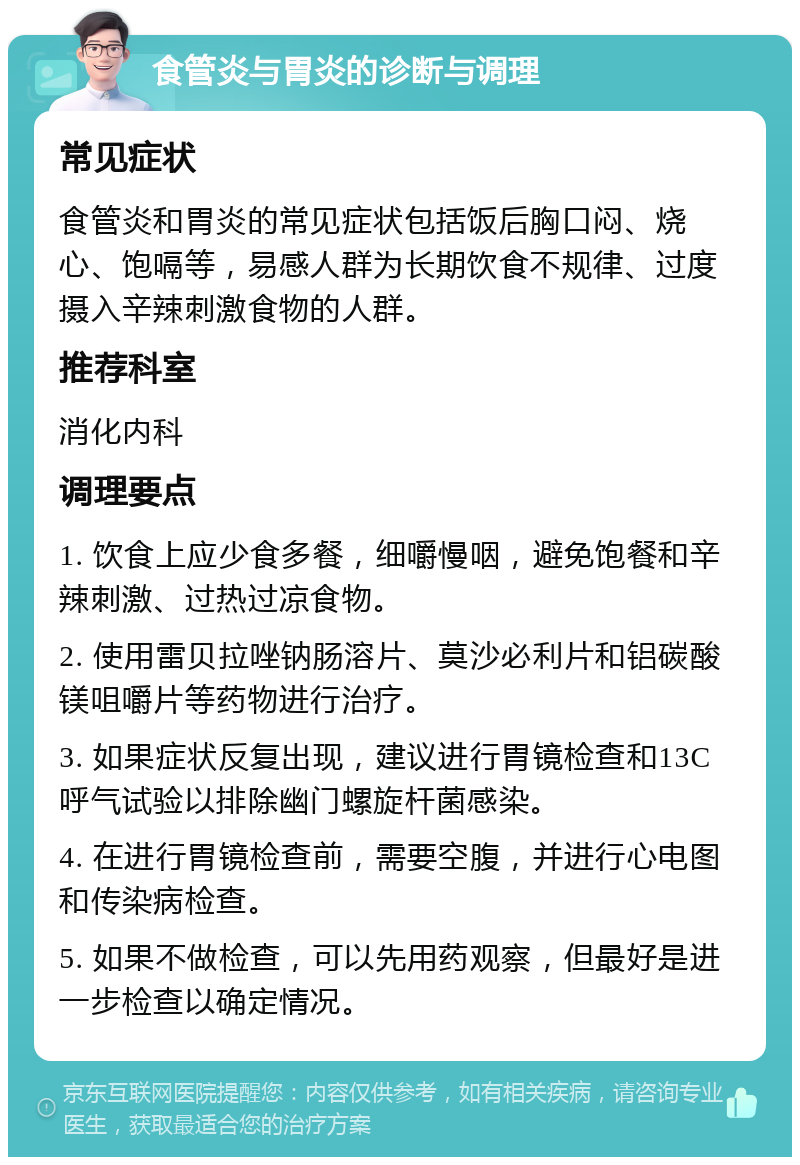 食管炎与胃炎的诊断与调理 常见症状 食管炎和胃炎的常见症状包括饭后胸口闷、烧心、饱嗝等，易感人群为长期饮食不规律、过度摄入辛辣刺激食物的人群。 推荐科室 消化内科 调理要点 1. 饮食上应少食多餐，细嚼慢咽，避免饱餐和辛辣刺激、过热过凉食物。 2. 使用雷贝拉唑钠肠溶片、莫沙必利片和铝碳酸镁咀嚼片等药物进行治疗。 3. 如果症状反复出现，建议进行胃镜检查和13C呼气试验以排除幽门螺旋杆菌感染。 4. 在进行胃镜检查前，需要空腹，并进行心电图和传染病检查。 5. 如果不做检查，可以先用药观察，但最好是进一步检查以确定情况。