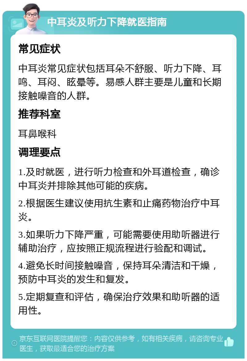 中耳炎及听力下降就医指南 常见症状 中耳炎常见症状包括耳朵不舒服、听力下降、耳鸣、耳闷、眩晕等。易感人群主要是儿童和长期接触噪音的人群。 推荐科室 耳鼻喉科 调理要点 1.及时就医，进行听力检查和外耳道检查，确诊中耳炎并排除其他可能的疾病。 2.根据医生建议使用抗生素和止痛药物治疗中耳炎。 3.如果听力下降严重，可能需要使用助听器进行辅助治疗，应按照正规流程进行验配和调试。 4.避免长时间接触噪音，保持耳朵清洁和干燥，预防中耳炎的发生和复发。 5.定期复查和评估，确保治疗效果和助听器的适用性。