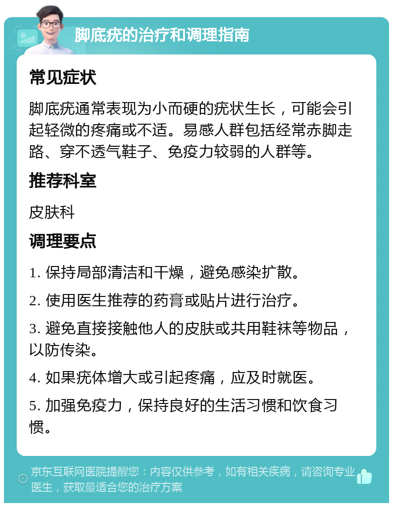 脚底疣的治疗和调理指南 常见症状 脚底疣通常表现为小而硬的疣状生长，可能会引起轻微的疼痛或不适。易感人群包括经常赤脚走路、穿不透气鞋子、免疫力较弱的人群等。 推荐科室 皮肤科 调理要点 1. 保持局部清洁和干燥，避免感染扩散。 2. 使用医生推荐的药膏或贴片进行治疗。 3. 避免直接接触他人的皮肤或共用鞋袜等物品，以防传染。 4. 如果疣体增大或引起疼痛，应及时就医。 5. 加强免疫力，保持良好的生活习惯和饮食习惯。