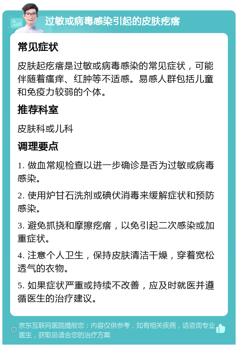 过敏或病毒感染引起的皮肤疙瘩 常见症状 皮肤起疙瘩是过敏或病毒感染的常见症状，可能伴随着瘙痒、红肿等不适感。易感人群包括儿童和免疫力较弱的个体。 推荐科室 皮肤科或儿科 调理要点 1. 做血常规检查以进一步确诊是否为过敏或病毒感染。 2. 使用炉甘石洗剂或碘伏消毒来缓解症状和预防感染。 3. 避免抓挠和摩擦疙瘩，以免引起二次感染或加重症状。 4. 注意个人卫生，保持皮肤清洁干燥，穿着宽松透气的衣物。 5. 如果症状严重或持续不改善，应及时就医并遵循医生的治疗建议。