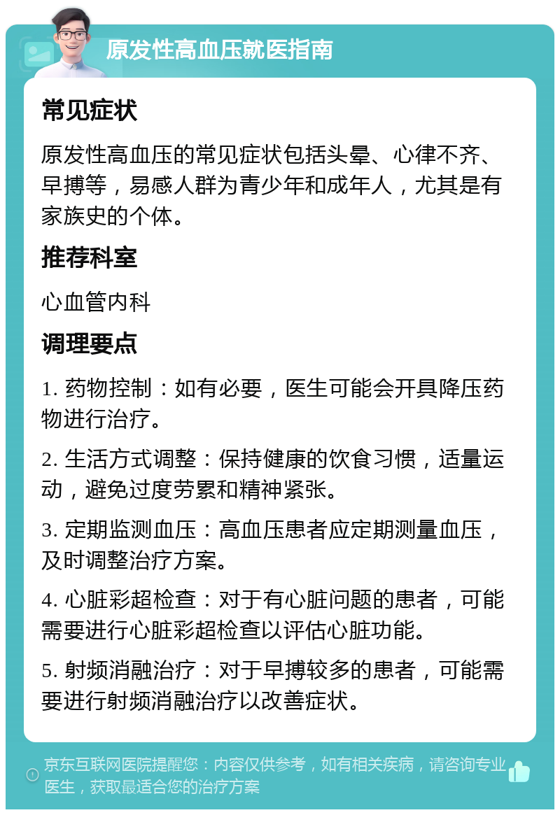 原发性高血压就医指南 常见症状 原发性高血压的常见症状包括头晕、心律不齐、早搏等，易感人群为青少年和成年人，尤其是有家族史的个体。 推荐科室 心血管内科 调理要点 1. 药物控制：如有必要，医生可能会开具降压药物进行治疗。 2. 生活方式调整：保持健康的饮食习惯，适量运动，避免过度劳累和精神紧张。 3. 定期监测血压：高血压患者应定期测量血压，及时调整治疗方案。 4. 心脏彩超检查：对于有心脏问题的患者，可能需要进行心脏彩超检查以评估心脏功能。 5. 射频消融治疗：对于早搏较多的患者，可能需要进行射频消融治疗以改善症状。