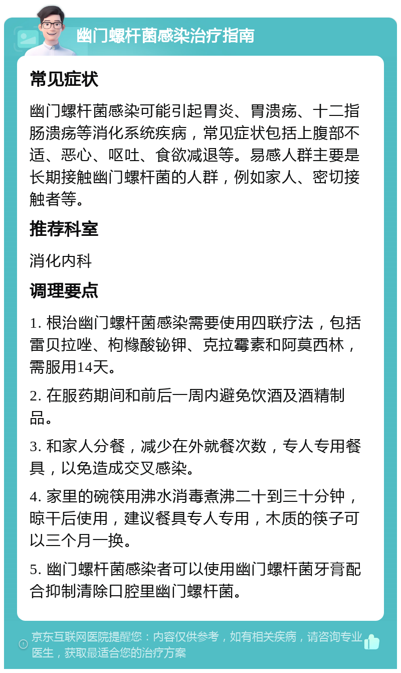 幽门螺杆菌感染治疗指南 常见症状 幽门螺杆菌感染可能引起胃炎、胃溃疡、十二指肠溃疡等消化系统疾病，常见症状包括上腹部不适、恶心、呕吐、食欲减退等。易感人群主要是长期接触幽门螺杆菌的人群，例如家人、密切接触者等。 推荐科室 消化内科 调理要点 1. 根治幽门螺杆菌感染需要使用四联疗法，包括雷贝拉唑、枸橼酸铋钾、克拉霉素和阿莫西林，需服用14天。 2. 在服药期间和前后一周内避免饮酒及酒精制品。 3. 和家人分餐，减少在外就餐次数，专人专用餐具，以免造成交叉感染。 4. 家里的碗筷用沸水消毒煮沸二十到三十分钟，晾干后使用，建议餐具专人专用，木质的筷子可以三个月一换。 5. 幽门螺杆菌感染者可以使用幽门螺杆菌牙膏配合抑制清除口腔里幽门螺杆菌。