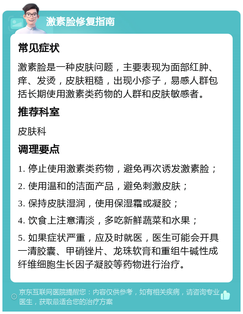 激素脸修复指南 常见症状 激素脸是一种皮肤问题，主要表现为面部红肿、痒、发烫，皮肤粗糙，出现小疹子，易感人群包括长期使用激素类药物的人群和皮肤敏感者。 推荐科室 皮肤科 调理要点 1. 停止使用激素类药物，避免再次诱发激素脸； 2. 使用温和的洁面产品，避免刺激皮肤； 3. 保持皮肤湿润，使用保湿霜或凝胶； 4. 饮食上注意清淡，多吃新鲜蔬菜和水果； 5. 如果症状严重，应及时就医，医生可能会开具一清胶囊、甲硝锉片、龙珠软膏和重组牛碱性成纤维细胞生长因子凝胶等药物进行治疗。