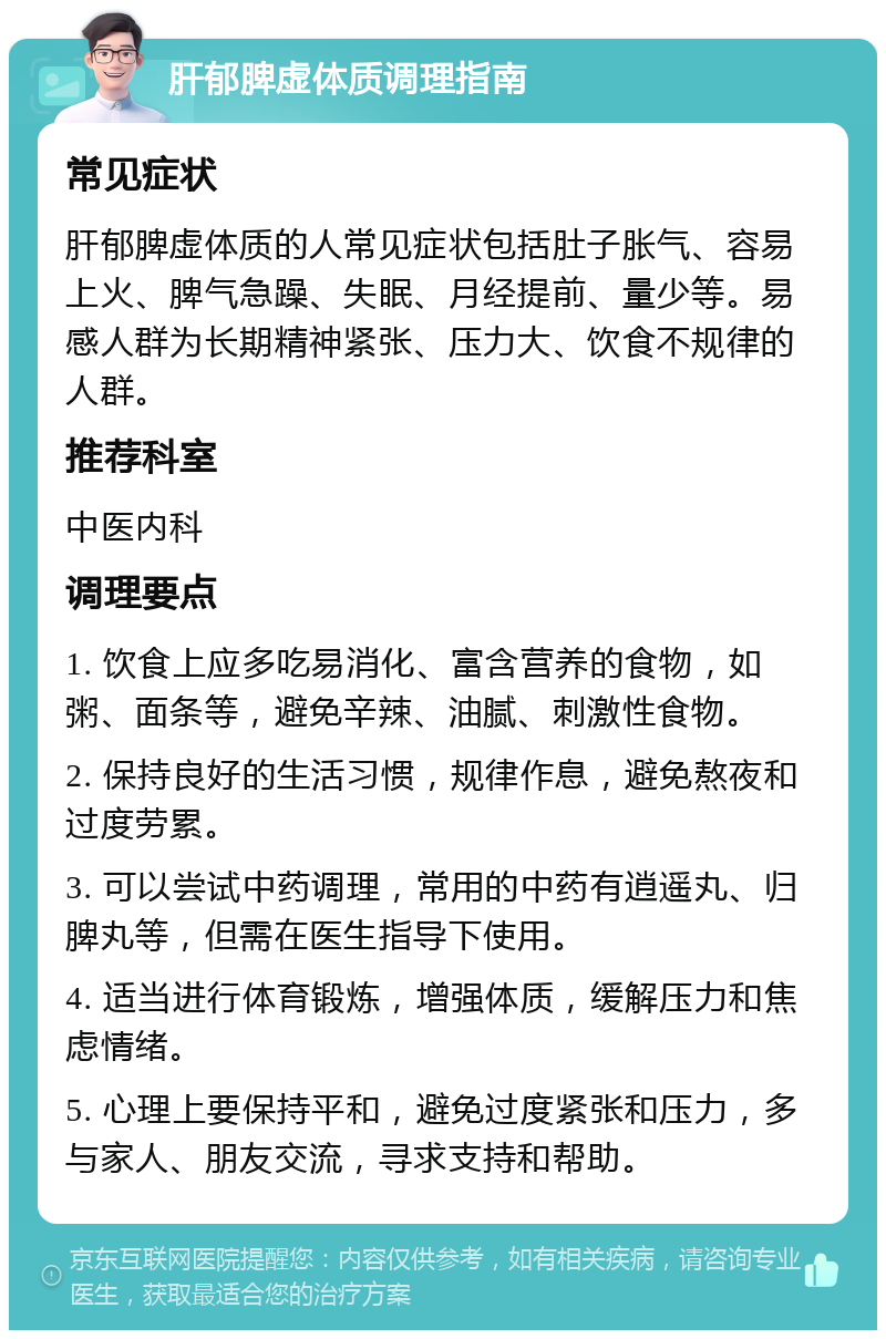 肝郁脾虚体质调理指南 常见症状 肝郁脾虚体质的人常见症状包括肚子胀气、容易上火、脾气急躁、失眠、月经提前、量少等。易感人群为长期精神紧张、压力大、饮食不规律的人群。 推荐科室 中医内科 调理要点 1. 饮食上应多吃易消化、富含营养的食物，如粥、面条等，避免辛辣、油腻、刺激性食物。 2. 保持良好的生活习惯，规律作息，避免熬夜和过度劳累。 3. 可以尝试中药调理，常用的中药有逍遥丸、归脾丸等，但需在医生指导下使用。 4. 适当进行体育锻炼，增强体质，缓解压力和焦虑情绪。 5. 心理上要保持平和，避免过度紧张和压力，多与家人、朋友交流，寻求支持和帮助。