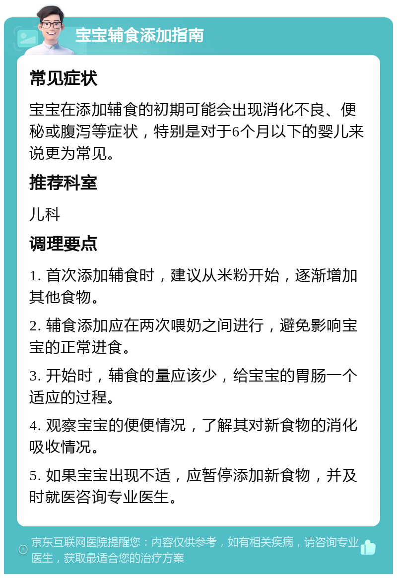 宝宝辅食添加指南 常见症状 宝宝在添加辅食的初期可能会出现消化不良、便秘或腹泻等症状，特别是对于6个月以下的婴儿来说更为常见。 推荐科室 儿科 调理要点 1. 首次添加辅食时，建议从米粉开始，逐渐增加其他食物。 2. 辅食添加应在两次喂奶之间进行，避免影响宝宝的正常进食。 3. 开始时，辅食的量应该少，给宝宝的胃肠一个适应的过程。 4. 观察宝宝的便便情况，了解其对新食物的消化吸收情况。 5. 如果宝宝出现不适，应暂停添加新食物，并及时就医咨询专业医生。