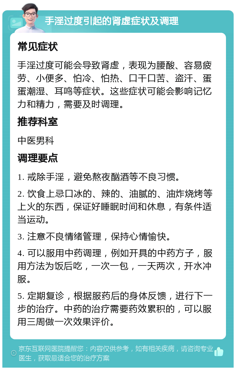 手淫过度引起的肾虚症状及调理 常见症状 手淫过度可能会导致肾虚，表现为腰酸、容易疲劳、小便多、怕冷、怕热、口干口苦、盗汗、蛋蛋潮湿、耳鸣等症状。这些症状可能会影响记忆力和精力，需要及时调理。 推荐科室 中医男科 调理要点 1. 戒除手淫，避免熬夜酗酒等不良习惯。 2. 饮食上忌口冰的、辣的、油腻的、油炸烧烤等上火的东西，保证好睡眠时间和休息，有条件适当运动。 3. 注意不良情绪管理，保持心情愉快。 4. 可以服用中药调理，例如开具的中药方子，服用方法为饭后吃，一次一包，一天两次，开水冲服。 5. 定期复诊，根据服药后的身体反馈，进行下一步的治疗。中药的治疗需要药效累积的，可以服用三周做一次效果评价。