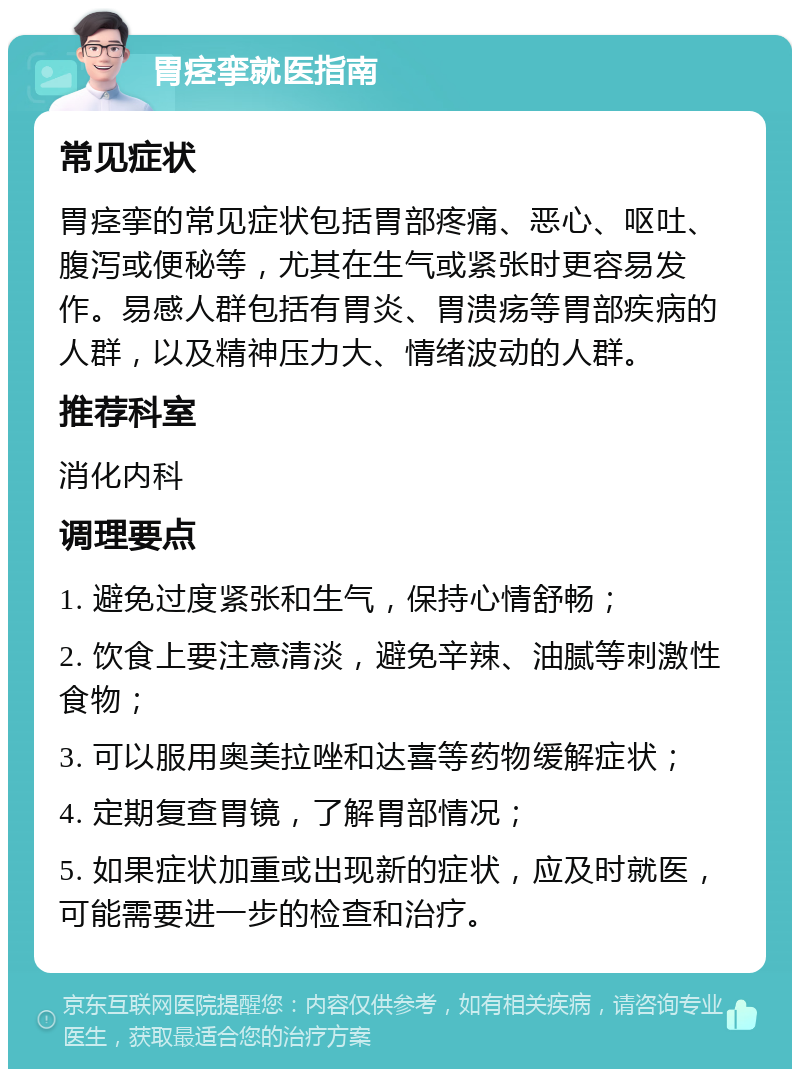 胃痉挛就医指南 常见症状 胃痉挛的常见症状包括胃部疼痛、恶心、呕吐、腹泻或便秘等，尤其在生气或紧张时更容易发作。易感人群包括有胃炎、胃溃疡等胃部疾病的人群，以及精神压力大、情绪波动的人群。 推荐科室 消化内科 调理要点 1. 避免过度紧张和生气，保持心情舒畅； 2. 饮食上要注意清淡，避免辛辣、油腻等刺激性食物； 3. 可以服用奥美拉唑和达喜等药物缓解症状； 4. 定期复查胃镜，了解胃部情况； 5. 如果症状加重或出现新的症状，应及时就医，可能需要进一步的检查和治疗。