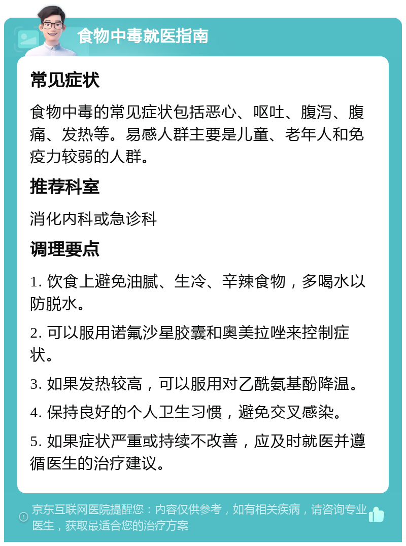 食物中毒就医指南 常见症状 食物中毒的常见症状包括恶心、呕吐、腹泻、腹痛、发热等。易感人群主要是儿童、老年人和免疫力较弱的人群。 推荐科室 消化内科或急诊科 调理要点 1. 饮食上避免油腻、生冷、辛辣食物，多喝水以防脱水。 2. 可以服用诺氟沙星胶囊和奥美拉唑来控制症状。 3. 如果发热较高，可以服用对乙酰氨基酚降温。 4. 保持良好的个人卫生习惯，避免交叉感染。 5. 如果症状严重或持续不改善，应及时就医并遵循医生的治疗建议。