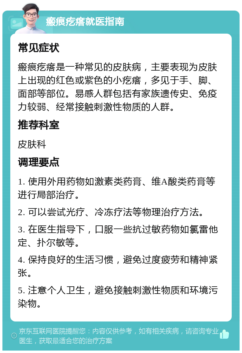 瘢痕疙瘩就医指南 常见症状 瘢痕疙瘩是一种常见的皮肤病，主要表现为皮肤上出现的红色或紫色的小疙瘩，多见于手、脚、面部等部位。易感人群包括有家族遗传史、免疫力较弱、经常接触刺激性物质的人群。 推荐科室 皮肤科 调理要点 1. 使用外用药物如激素类药膏、维A酸类药膏等进行局部治疗。 2. 可以尝试光疗、冷冻疗法等物理治疗方法。 3. 在医生指导下，口服一些抗过敏药物如氯雷他定、扑尔敏等。 4. 保持良好的生活习惯，避免过度疲劳和精神紧张。 5. 注意个人卫生，避免接触刺激性物质和环境污染物。