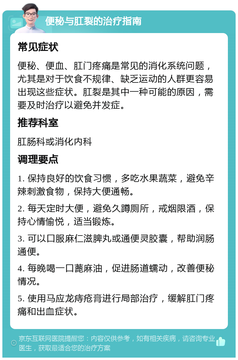 便秘与肛裂的治疗指南 常见症状 便秘、便血、肛门疼痛是常见的消化系统问题，尤其是对于饮食不规律、缺乏运动的人群更容易出现这些症状。肛裂是其中一种可能的原因，需要及时治疗以避免并发症。 推荐科室 肛肠科或消化内科 调理要点 1. 保持良好的饮食习惯，多吃水果蔬菜，避免辛辣刺激食物，保持大便通畅。 2. 每天定时大便，避免久蹲厕所，戒烟限酒，保持心情愉悦，适当锻炼。 3. 可以口服麻仁滋脾丸或通便灵胶囊，帮助润肠通便。 4. 每晚喝一口蓖麻油，促进肠道蠕动，改善便秘情况。 5. 使用马应龙痔疮膏进行局部治疗，缓解肛门疼痛和出血症状。