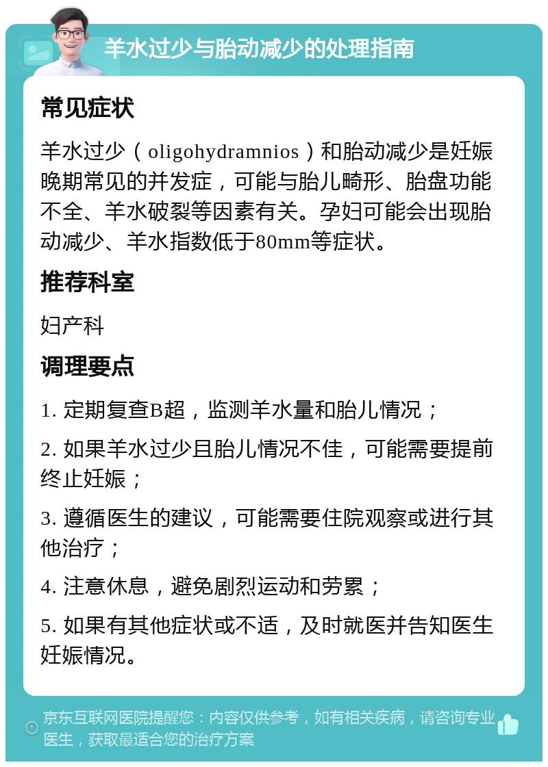 羊水过少与胎动减少的处理指南 常见症状 羊水过少（oligohydramnios）和胎动减少是妊娠晚期常见的并发症，可能与胎儿畸形、胎盘功能不全、羊水破裂等因素有关。孕妇可能会出现胎动减少、羊水指数低于80mm等症状。 推荐科室 妇产科 调理要点 1. 定期复查B超，监测羊水量和胎儿情况； 2. 如果羊水过少且胎儿情况不佳，可能需要提前终止妊娠； 3. 遵循医生的建议，可能需要住院观察或进行其他治疗； 4. 注意休息，避免剧烈运动和劳累； 5. 如果有其他症状或不适，及时就医并告知医生妊娠情况。