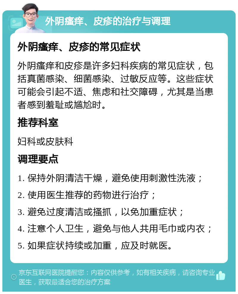 外阴瘙痒、皮疹的治疗与调理 外阴瘙痒、皮疹的常见症状 外阴瘙痒和皮疹是许多妇科疾病的常见症状，包括真菌感染、细菌感染、过敏反应等。这些症状可能会引起不适、焦虑和社交障碍，尤其是当患者感到羞耻或尴尬时。 推荐科室 妇科或皮肤科 调理要点 1. 保持外阴清洁干燥，避免使用刺激性洗液； 2. 使用医生推荐的药物进行治疗； 3. 避免过度清洁或搔抓，以免加重症状； 4. 注意个人卫生，避免与他人共用毛巾或内衣； 5. 如果症状持续或加重，应及时就医。