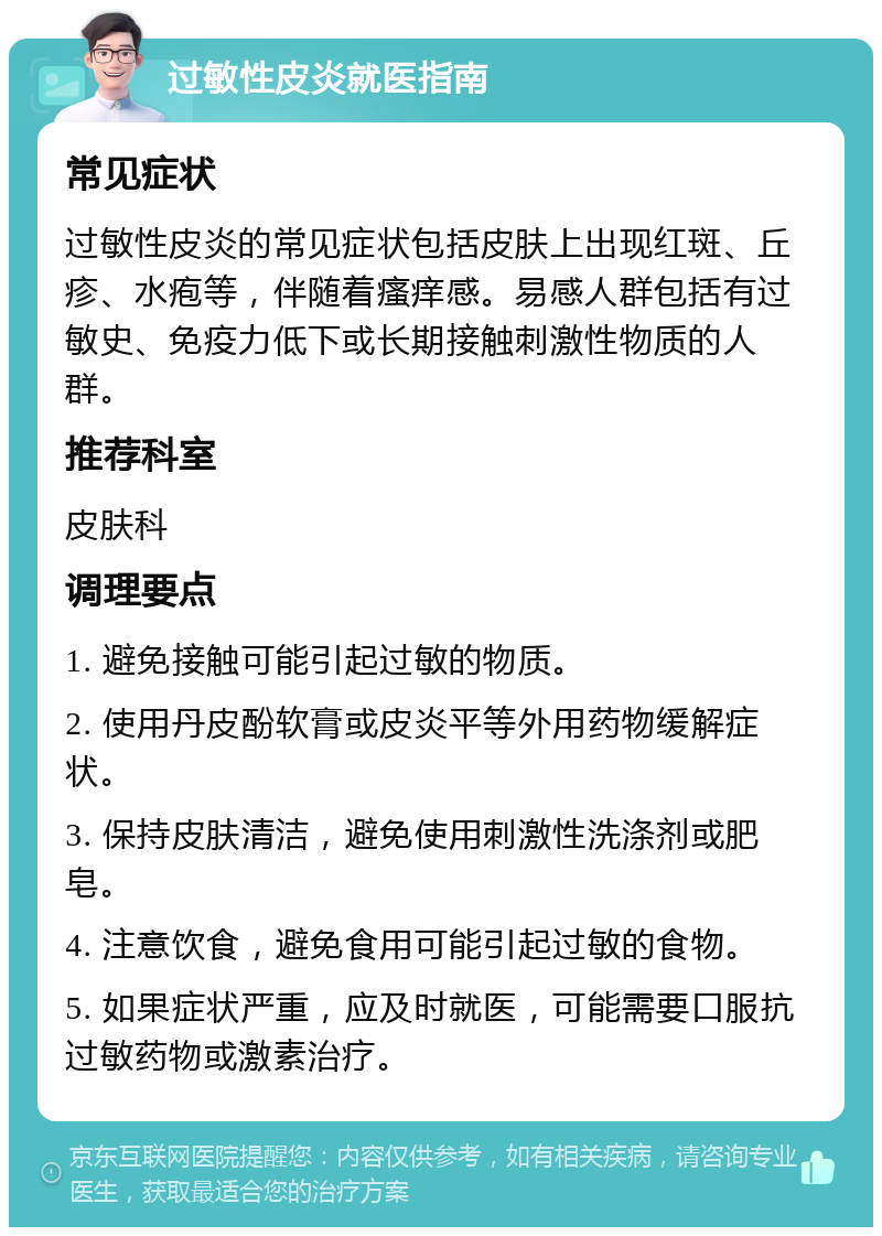 过敏性皮炎就医指南 常见症状 过敏性皮炎的常见症状包括皮肤上出现红斑、丘疹、水疱等，伴随着瘙痒感。易感人群包括有过敏史、免疫力低下或长期接触刺激性物质的人群。 推荐科室 皮肤科 调理要点 1. 避免接触可能引起过敏的物质。 2. 使用丹皮酚软膏或皮炎平等外用药物缓解症状。 3. 保持皮肤清洁，避免使用刺激性洗涤剂或肥皂。 4. 注意饮食，避免食用可能引起过敏的食物。 5. 如果症状严重，应及时就医，可能需要口服抗过敏药物或激素治疗。