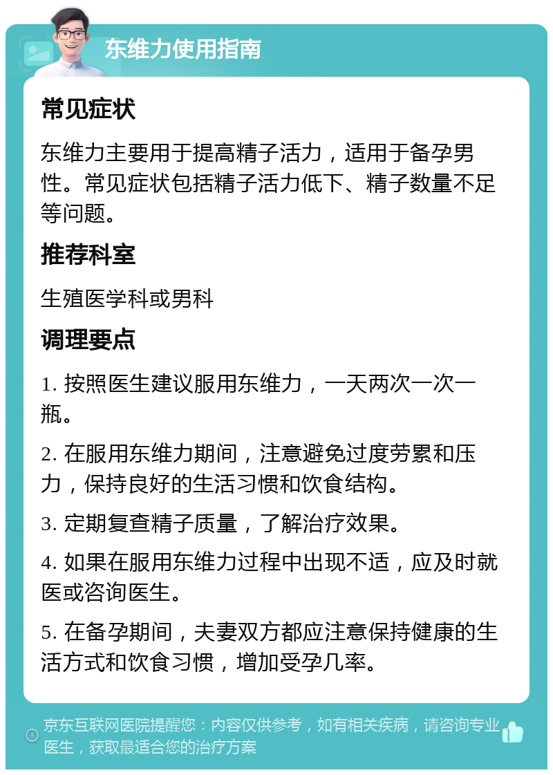 东维力使用指南 常见症状 东维力主要用于提高精子活力，适用于备孕男性。常见症状包括精子活力低下、精子数量不足等问题。 推荐科室 生殖医学科或男科 调理要点 1. 按照医生建议服用东维力，一天两次一次一瓶。 2. 在服用东维力期间，注意避免过度劳累和压力，保持良好的生活习惯和饮食结构。 3. 定期复查精子质量，了解治疗效果。 4. 如果在服用东维力过程中出现不适，应及时就医或咨询医生。 5. 在备孕期间，夫妻双方都应注意保持健康的生活方式和饮食习惯，增加受孕几率。