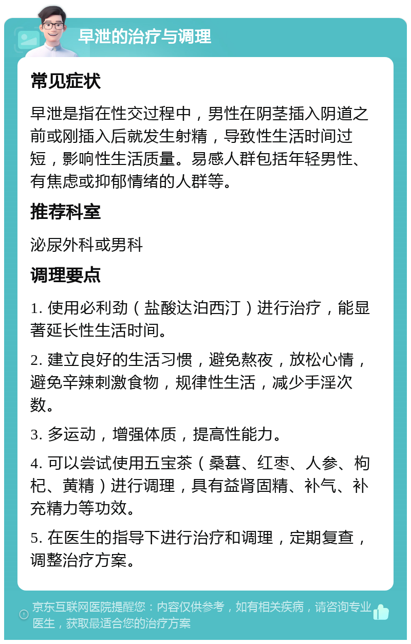 早泄的治疗与调理 常见症状 早泄是指在性交过程中，男性在阴茎插入阴道之前或刚插入后就发生射精，导致性生活时间过短，影响性生活质量。易感人群包括年轻男性、有焦虑或抑郁情绪的人群等。 推荐科室 泌尿外科或男科 调理要点 1. 使用必利劲（盐酸达泊西汀）进行治疗，能显著延长性生活时间。 2. 建立良好的生活习惯，避免熬夜，放松心情，避免辛辣刺激食物，规律性生活，减少手淫次数。 3. 多运动，增强体质，提高性能力。 4. 可以尝试使用五宝茶（桑葚、红枣、人参、枸杞、黄精）进行调理，具有益肾固精、补气、补充精力等功效。 5. 在医生的指导下进行治疗和调理，定期复查，调整治疗方案。