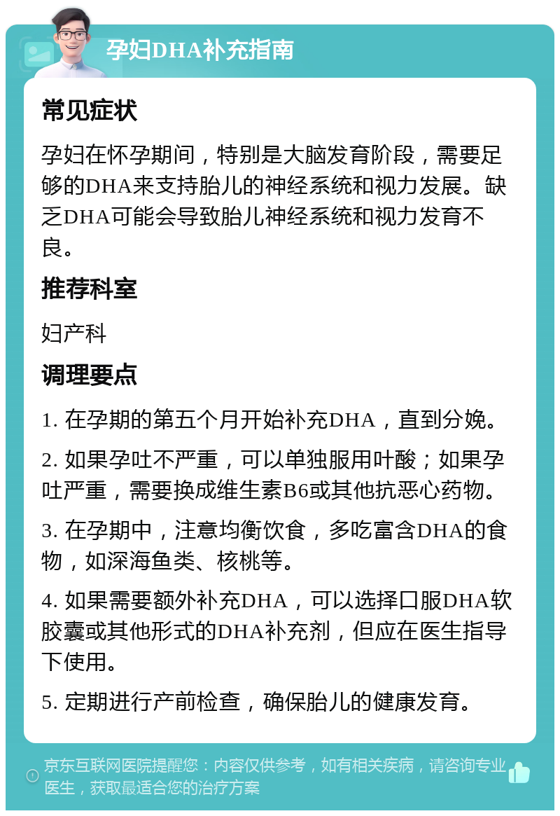 孕妇DHA补充指南 常见症状 孕妇在怀孕期间，特别是大脑发育阶段，需要足够的DHA来支持胎儿的神经系统和视力发展。缺乏DHA可能会导致胎儿神经系统和视力发育不良。 推荐科室 妇产科 调理要点 1. 在孕期的第五个月开始补充DHA，直到分娩。 2. 如果孕吐不严重，可以单独服用叶酸；如果孕吐严重，需要换成维生素B6或其他抗恶心药物。 3. 在孕期中，注意均衡饮食，多吃富含DHA的食物，如深海鱼类、核桃等。 4. 如果需要额外补充DHA，可以选择口服DHA软胶囊或其他形式的DHA补充剂，但应在医生指导下使用。 5. 定期进行产前检查，确保胎儿的健康发育。