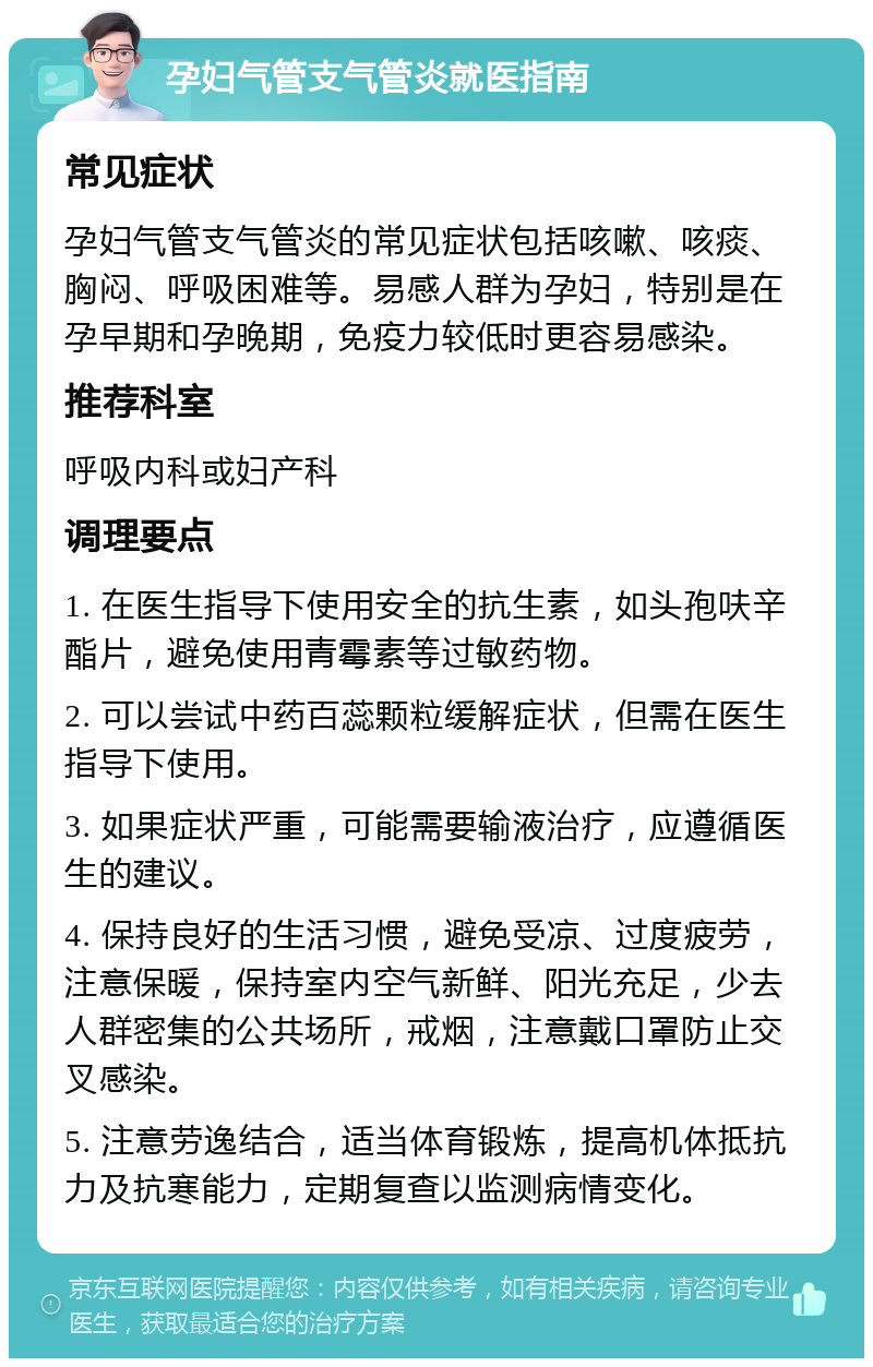 孕妇气管支气管炎就医指南 常见症状 孕妇气管支气管炎的常见症状包括咳嗽、咳痰、胸闷、呼吸困难等。易感人群为孕妇，特别是在孕早期和孕晚期，免疫力较低时更容易感染。 推荐科室 呼吸内科或妇产科 调理要点 1. 在医生指导下使用安全的抗生素，如头孢呋辛酯片，避免使用青霉素等过敏药物。 2. 可以尝试中药百蕊颗粒缓解症状，但需在医生指导下使用。 3. 如果症状严重，可能需要输液治疗，应遵循医生的建议。 4. 保持良好的生活习惯，避免受凉、过度疲劳，注意保暖，保持室内空气新鲜、阳光充足，少去人群密集的公共场所，戒烟，注意戴口罩防止交叉感染。 5. 注意劳逸结合，适当体育锻炼，提高机体抵抗力及抗寒能力，定期复查以监测病情变化。