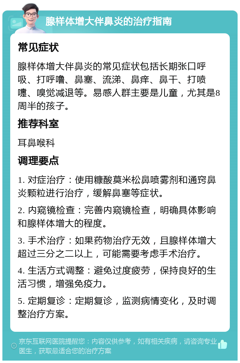 腺样体增大伴鼻炎的治疗指南 常见症状 腺样体增大伴鼻炎的常见症状包括长期张口呼吸、打呼噜、鼻塞、流涕、鼻痒、鼻干、打喷嚏、嗅觉减退等。易感人群主要是儿童，尤其是8周半的孩子。 推荐科室 耳鼻喉科 调理要点 1. 对症治疗：使用糠酸莫米松鼻喷雾剂和通窍鼻炎颗粒进行治疗，缓解鼻塞等症状。 2. 内窥镜检查：完善内窥镜检查，明确具体影响和腺样体增大的程度。 3. 手术治疗：如果药物治疗无效，且腺样体增大超过三分之二以上，可能需要考虑手术治疗。 4. 生活方式调整：避免过度疲劳，保持良好的生活习惯，增强免疫力。 5. 定期复诊：定期复诊，监测病情变化，及时调整治疗方案。