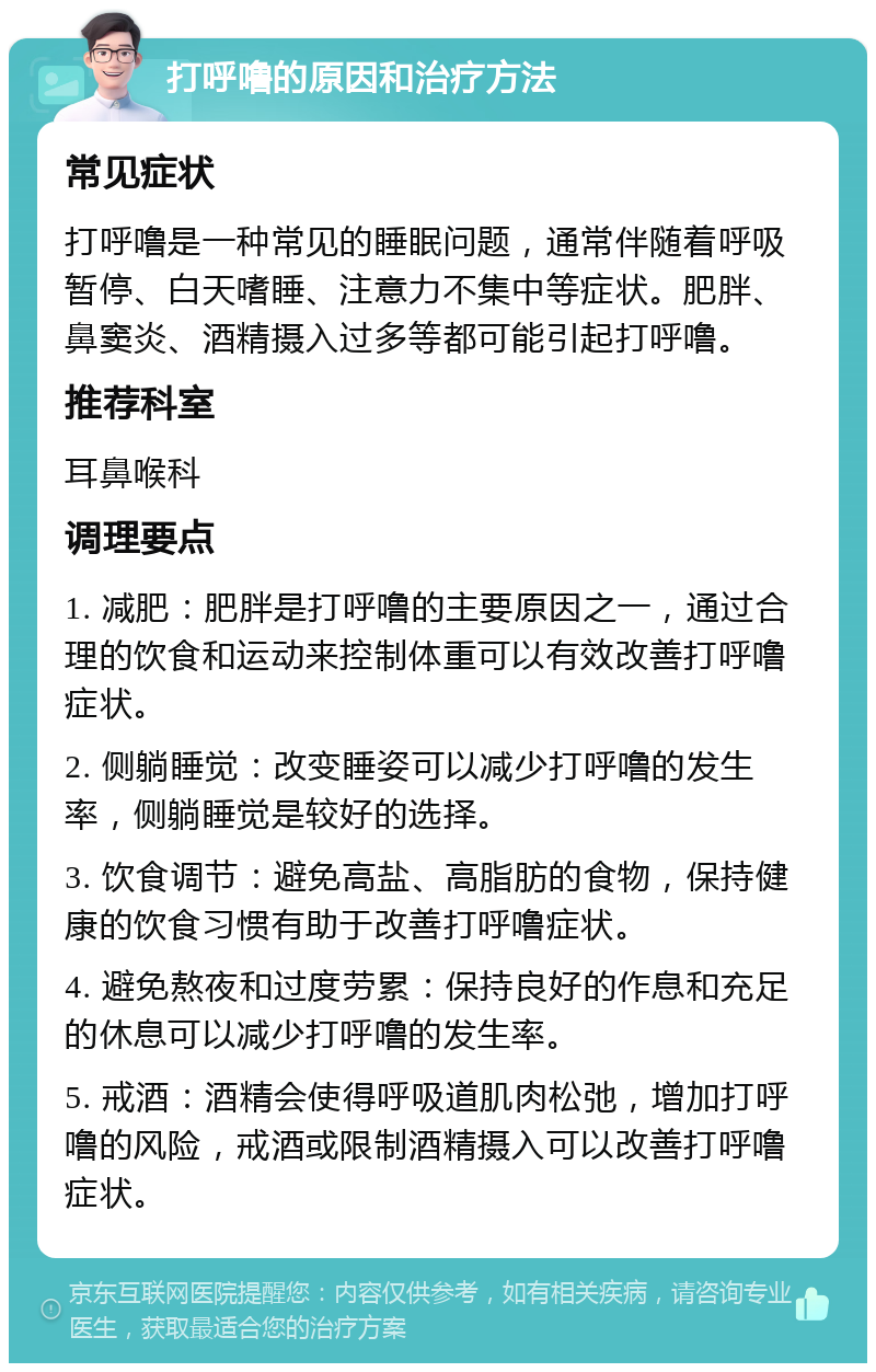 打呼噜的原因和治疗方法 常见症状 打呼噜是一种常见的睡眠问题，通常伴随着呼吸暂停、白天嗜睡、注意力不集中等症状。肥胖、鼻窦炎、酒精摄入过多等都可能引起打呼噜。 推荐科室 耳鼻喉科 调理要点 1. 减肥：肥胖是打呼噜的主要原因之一，通过合理的饮食和运动来控制体重可以有效改善打呼噜症状。 2. 侧躺睡觉：改变睡姿可以减少打呼噜的发生率，侧躺睡觉是较好的选择。 3. 饮食调节：避免高盐、高脂肪的食物，保持健康的饮食习惯有助于改善打呼噜症状。 4. 避免熬夜和过度劳累：保持良好的作息和充足的休息可以减少打呼噜的发生率。 5. 戒酒：酒精会使得呼吸道肌肉松弛，增加打呼噜的风险，戒酒或限制酒精摄入可以改善打呼噜症状。