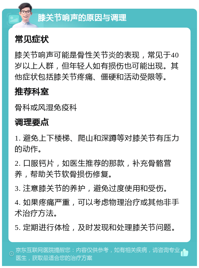 膝关节响声的原因与调理 常见症状 膝关节响声可能是骨性关节炎的表现，常见于40岁以上人群，但年轻人如有损伤也可能出现。其他症状包括膝关节疼痛、僵硬和活动受限等。 推荐科室 骨科或风湿免疫科 调理要点 1. 避免上下楼梯、爬山和深蹲等对膝关节有压力的动作。 2. 口服钙片，如医生推荐的那款，补充骨骼营养，帮助关节软骨损伤修复。 3. 注意膝关节的养护，避免过度使用和受伤。 4. 如果疼痛严重，可以考虑物理治疗或其他非手术治疗方法。 5. 定期进行体检，及时发现和处理膝关节问题。