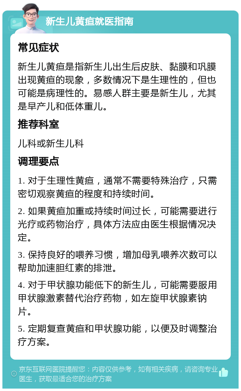 新生儿黄疸就医指南 常见症状 新生儿黄疸是指新生儿出生后皮肤、黏膜和巩膜出现黄疸的现象，多数情况下是生理性的，但也可能是病理性的。易感人群主要是新生儿，尤其是早产儿和低体重儿。 推荐科室 儿科或新生儿科 调理要点 1. 对于生理性黄疸，通常不需要特殊治疗，只需密切观察黄疸的程度和持续时间。 2. 如果黄疸加重或持续时间过长，可能需要进行光疗或药物治疗，具体方法应由医生根据情况决定。 3. 保持良好的喂养习惯，增加母乳喂养次数可以帮助加速胆红素的排泄。 4. 对于甲状腺功能低下的新生儿，可能需要服用甲状腺激素替代治疗药物，如左旋甲状腺素钠片。 5. 定期复查黄疸和甲状腺功能，以便及时调整治疗方案。