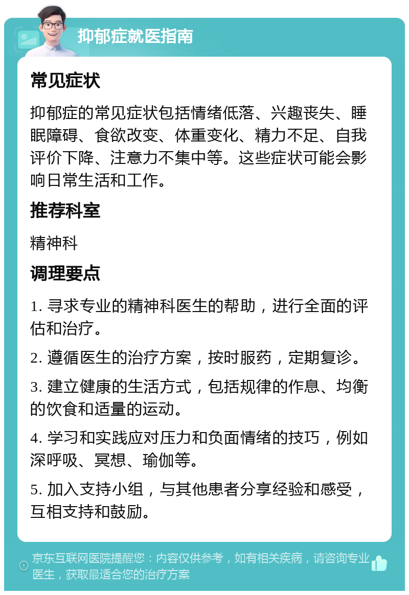 抑郁症就医指南 常见症状 抑郁症的常见症状包括情绪低落、兴趣丧失、睡眠障碍、食欲改变、体重变化、精力不足、自我评价下降、注意力不集中等。这些症状可能会影响日常生活和工作。 推荐科室 精神科 调理要点 1. 寻求专业的精神科医生的帮助，进行全面的评估和治疗。 2. 遵循医生的治疗方案，按时服药，定期复诊。 3. 建立健康的生活方式，包括规律的作息、均衡的饮食和适量的运动。 4. 学习和实践应对压力和负面情绪的技巧，例如深呼吸、冥想、瑜伽等。 5. 加入支持小组，与其他患者分享经验和感受，互相支持和鼓励。