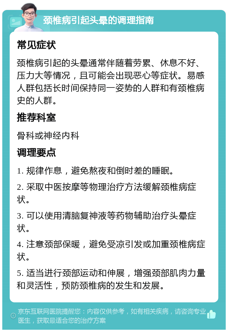 颈椎病引起头晕的调理指南 常见症状 颈椎病引起的头晕通常伴随着劳累、休息不好、压力大等情况，且可能会出现恶心等症状。易感人群包括长时间保持同一姿势的人群和有颈椎病史的人群。 推荐科室 骨科或神经内科 调理要点 1. 规律作息，避免熬夜和倒时差的睡眠。 2. 采取中医按摩等物理治疗方法缓解颈椎病症状。 3. 可以使用清脑复神液等药物辅助治疗头晕症状。 4. 注意颈部保暖，避免受凉引发或加重颈椎病症状。 5. 适当进行颈部运动和伸展，增强颈部肌肉力量和灵活性，预防颈椎病的发生和发展。