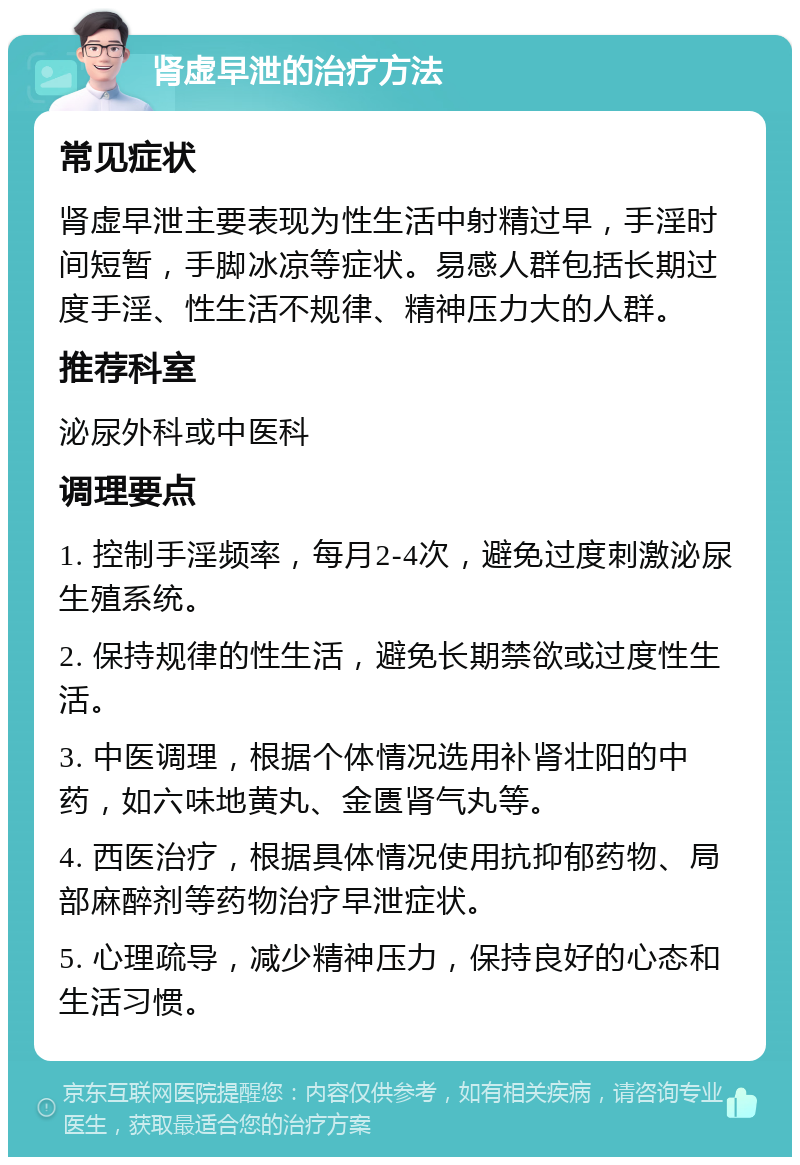 肾虚早泄的治疗方法 常见症状 肾虚早泄主要表现为性生活中射精过早，手淫时间短暂，手脚冰凉等症状。易感人群包括长期过度手淫、性生活不规律、精神压力大的人群。 推荐科室 泌尿外科或中医科 调理要点 1. 控制手淫频率，每月2-4次，避免过度刺激泌尿生殖系统。 2. 保持规律的性生活，避免长期禁欲或过度性生活。 3. 中医调理，根据个体情况选用补肾壮阳的中药，如六味地黄丸、金匮肾气丸等。 4. 西医治疗，根据具体情况使用抗抑郁药物、局部麻醉剂等药物治疗早泄症状。 5. 心理疏导，减少精神压力，保持良好的心态和生活习惯。