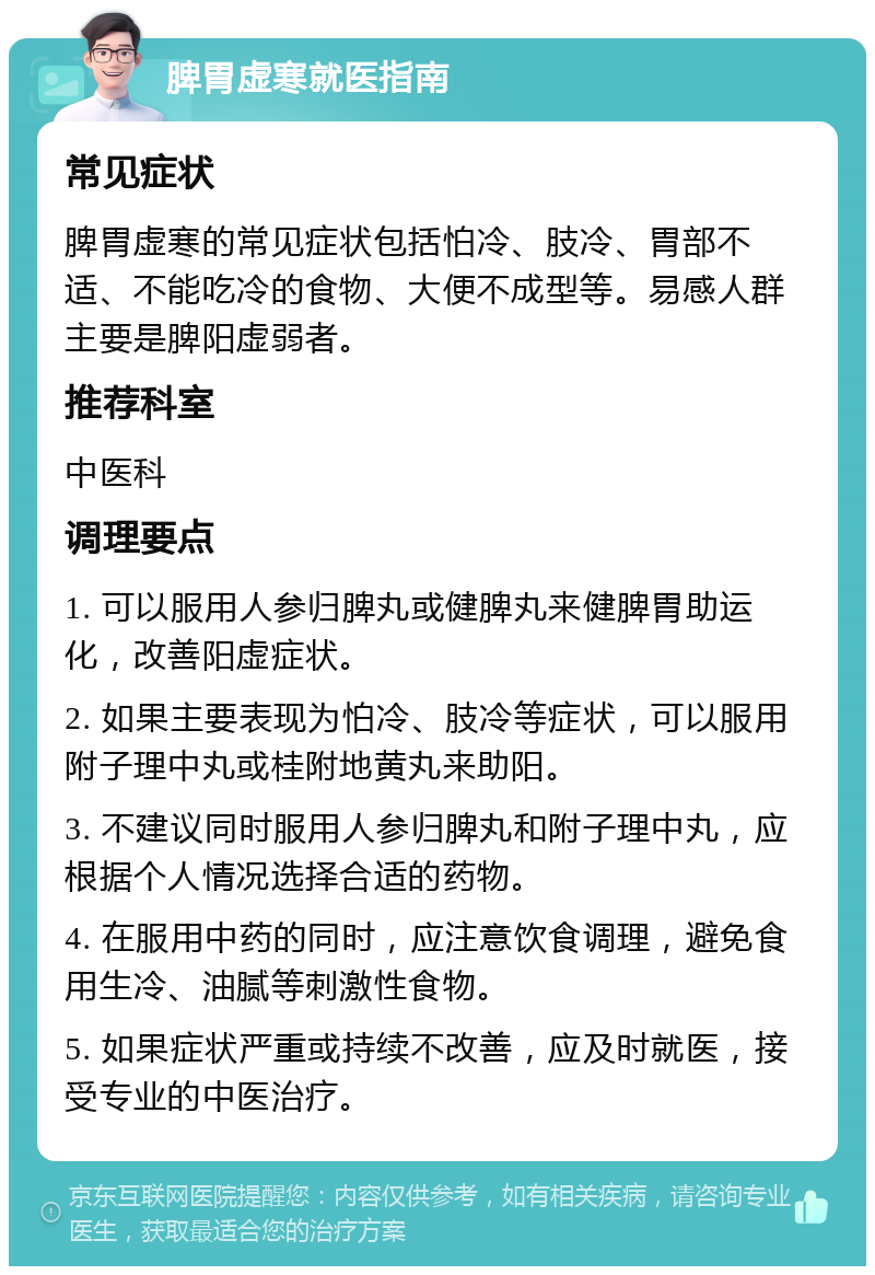 脾胃虚寒就医指南 常见症状 脾胃虚寒的常见症状包括怕冷、肢冷、胃部不适、不能吃冷的食物、大便不成型等。易感人群主要是脾阳虚弱者。 推荐科室 中医科 调理要点 1. 可以服用人参归脾丸或健脾丸来健脾胃助运化，改善阳虚症状。 2. 如果主要表现为怕冷、肢冷等症状，可以服用附子理中丸或桂附地黄丸来助阳。 3. 不建议同时服用人参归脾丸和附子理中丸，应根据个人情况选择合适的药物。 4. 在服用中药的同时，应注意饮食调理，避免食用生冷、油腻等刺激性食物。 5. 如果症状严重或持续不改善，应及时就医，接受专业的中医治疗。