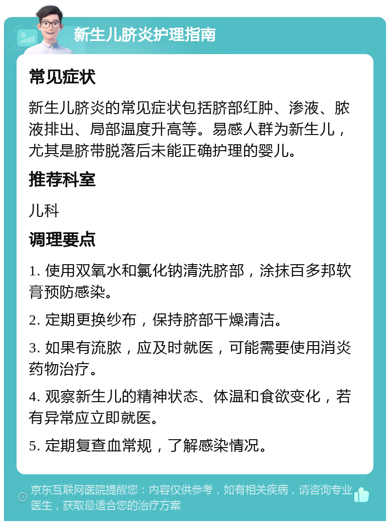 新生儿脐炎护理指南 常见症状 新生儿脐炎的常见症状包括脐部红肿、渗液、脓液排出、局部温度升高等。易感人群为新生儿，尤其是脐带脱落后未能正确护理的婴儿。 推荐科室 儿科 调理要点 1. 使用双氧水和氯化钠清洗脐部，涂抹百多邦软膏预防感染。 2. 定期更换纱布，保持脐部干燥清洁。 3. 如果有流脓，应及时就医，可能需要使用消炎药物治疗。 4. 观察新生儿的精神状态、体温和食欲变化，若有异常应立即就医。 5. 定期复查血常规，了解感染情况。