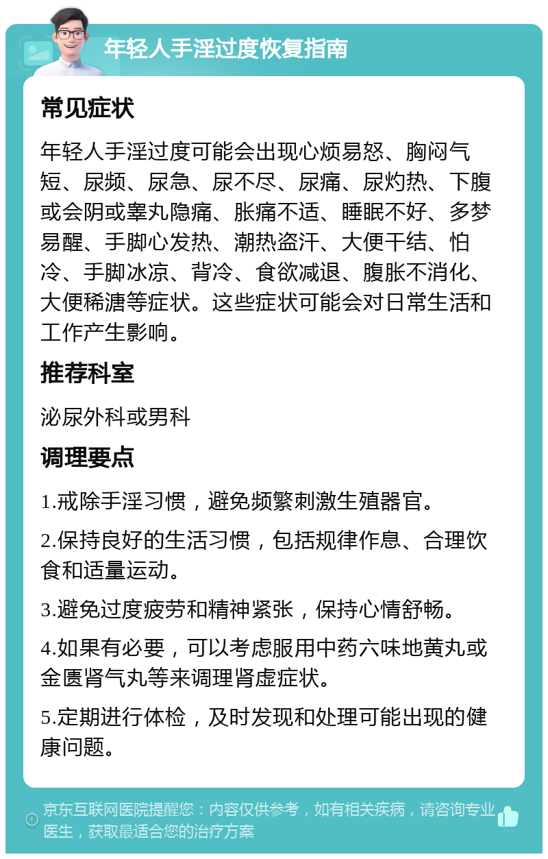 年轻人手淫过度恢复指南 常见症状 年轻人手淫过度可能会出现心烦易怒、胸闷气短、尿频、尿急、尿不尽、尿痛、尿灼热、下腹或会阴或睾丸隐痛、胀痛不适、睡眠不好、多梦易醒、手脚心发热、潮热盗汗、大便干结、怕冷、手脚冰凉、背冷、食欲减退、腹胀不消化、大便稀溏等症状。这些症状可能会对日常生活和工作产生影响。 推荐科室 泌尿外科或男科 调理要点 1.戒除手淫习惯，避免频繁刺激生殖器官。 2.保持良好的生活习惯，包括规律作息、合理饮食和适量运动。 3.避免过度疲劳和精神紧张，保持心情舒畅。 4.如果有必要，可以考虑服用中药六味地黄丸或金匮肾气丸等来调理肾虚症状。 5.定期进行体检，及时发现和处理可能出现的健康问题。