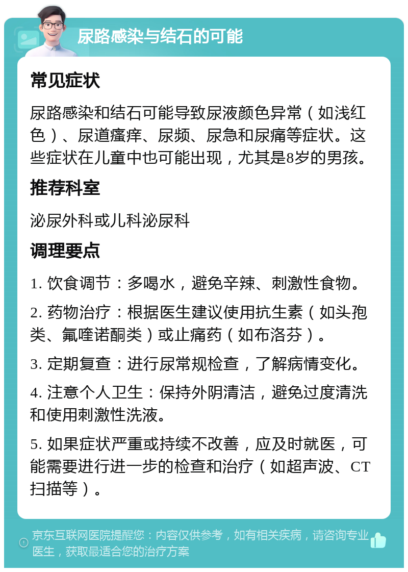 尿路感染与结石的可能 常见症状 尿路感染和结石可能导致尿液颜色异常（如浅红色）、尿道瘙痒、尿频、尿急和尿痛等症状。这些症状在儿童中也可能出现，尤其是8岁的男孩。 推荐科室 泌尿外科或儿科泌尿科 调理要点 1. 饮食调节：多喝水，避免辛辣、刺激性食物。 2. 药物治疗：根据医生建议使用抗生素（如头孢类、氟喹诺酮类）或止痛药（如布洛芬）。 3. 定期复查：进行尿常规检查，了解病情变化。 4. 注意个人卫生：保持外阴清洁，避免过度清洗和使用刺激性洗液。 5. 如果症状严重或持续不改善，应及时就医，可能需要进行进一步的检查和治疗（如超声波、CT扫描等）。