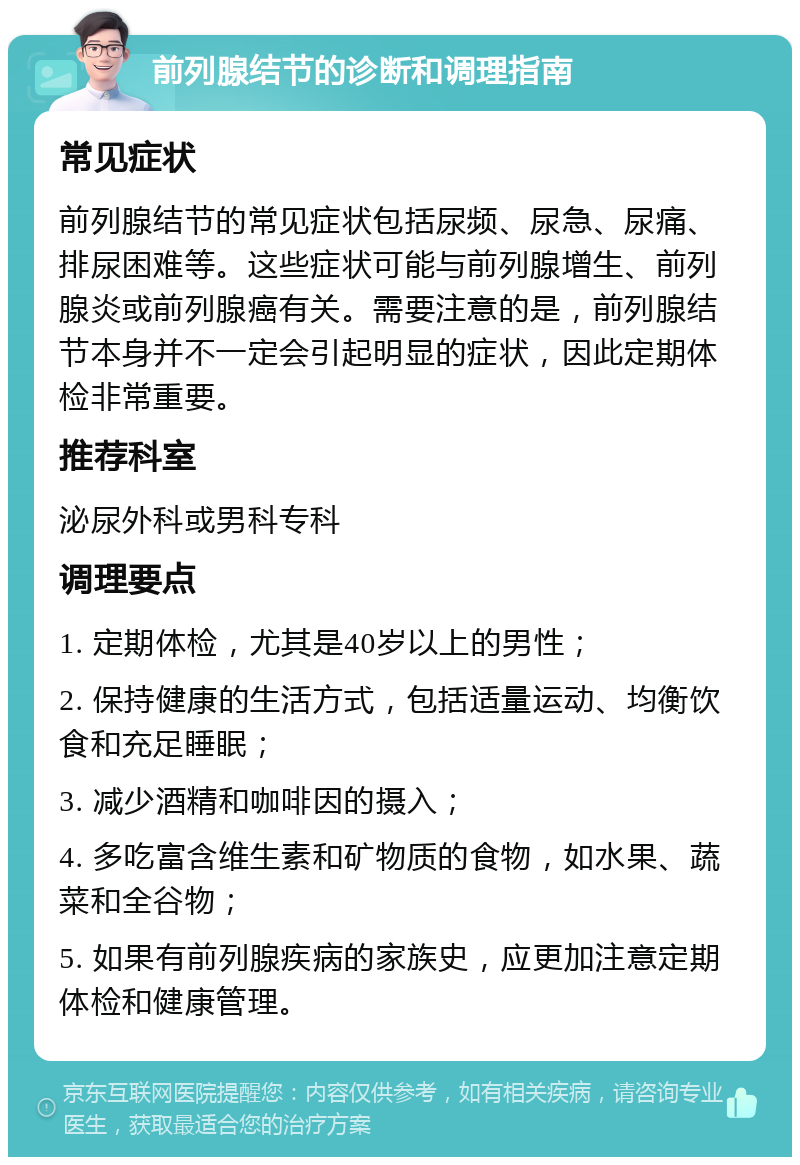 前列腺结节的诊断和调理指南 常见症状 前列腺结节的常见症状包括尿频、尿急、尿痛、排尿困难等。这些症状可能与前列腺增生、前列腺炎或前列腺癌有关。需要注意的是，前列腺结节本身并不一定会引起明显的症状，因此定期体检非常重要。 推荐科室 泌尿外科或男科专科 调理要点 1. 定期体检，尤其是40岁以上的男性； 2. 保持健康的生活方式，包括适量运动、均衡饮食和充足睡眠； 3. 减少酒精和咖啡因的摄入； 4. 多吃富含维生素和矿物质的食物，如水果、蔬菜和全谷物； 5. 如果有前列腺疾病的家族史，应更加注意定期体检和健康管理。