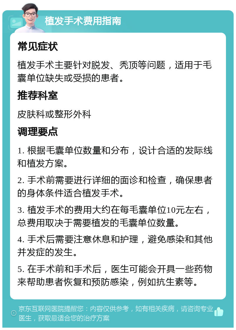 植发手术费用指南 常见症状 植发手术主要针对脱发、秃顶等问题，适用于毛囊单位缺失或受损的患者。 推荐科室 皮肤科或整形外科 调理要点 1. 根据毛囊单位数量和分布，设计合适的发际线和植发方案。 2. 手术前需要进行详细的面诊和检查，确保患者的身体条件适合植发手术。 3. 植发手术的费用大约在每毛囊单位10元左右，总费用取决于需要植发的毛囊单位数量。 4. 手术后需要注意休息和护理，避免感染和其他并发症的发生。 5. 在手术前和手术后，医生可能会开具一些药物来帮助患者恢复和预防感染，例如抗生素等。