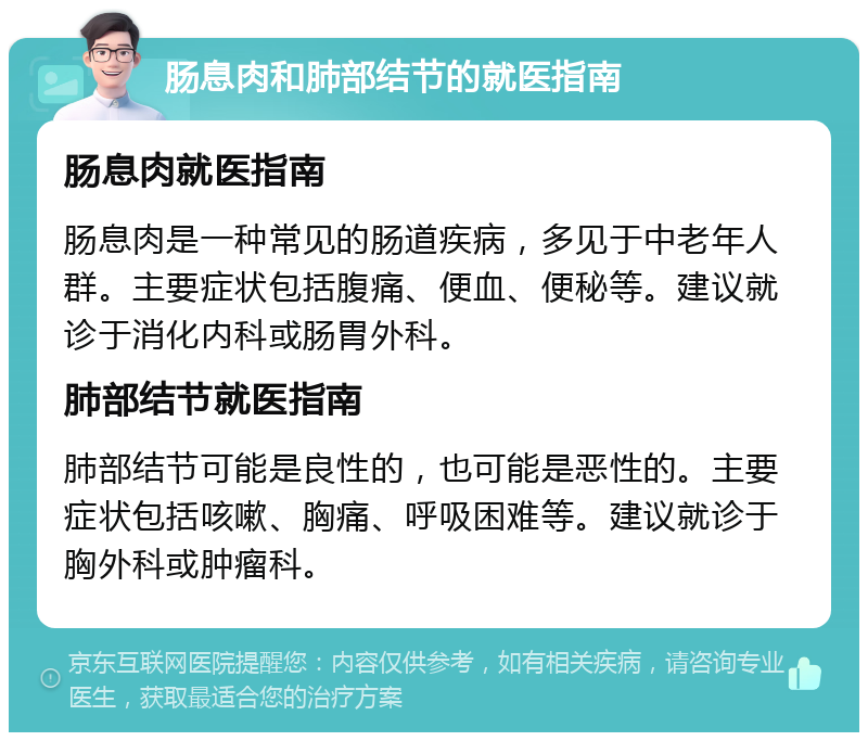 肠息肉和肺部结节的就医指南 肠息肉就医指南 肠息肉是一种常见的肠道疾病，多见于中老年人群。主要症状包括腹痛、便血、便秘等。建议就诊于消化内科或肠胃外科。 肺部结节就医指南 肺部结节可能是良性的，也可能是恶性的。主要症状包括咳嗽、胸痛、呼吸困难等。建议就诊于胸外科或肿瘤科。