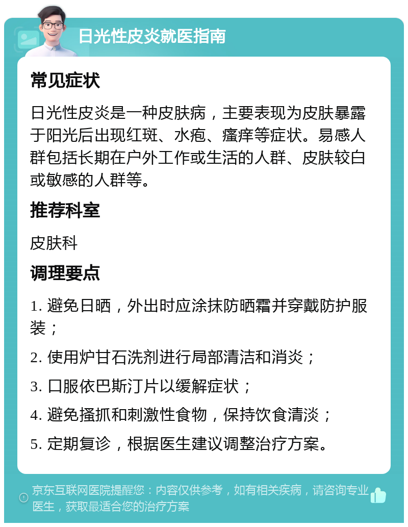 日光性皮炎就医指南 常见症状 日光性皮炎是一种皮肤病，主要表现为皮肤暴露于阳光后出现红斑、水疱、瘙痒等症状。易感人群包括长期在户外工作或生活的人群、皮肤较白或敏感的人群等。 推荐科室 皮肤科 调理要点 1. 避免日晒，外出时应涂抹防晒霜并穿戴防护服装； 2. 使用炉甘石洗剂进行局部清洁和消炎； 3. 口服依巴斯汀片以缓解症状； 4. 避免搔抓和刺激性食物，保持饮食清淡； 5. 定期复诊，根据医生建议调整治疗方案。