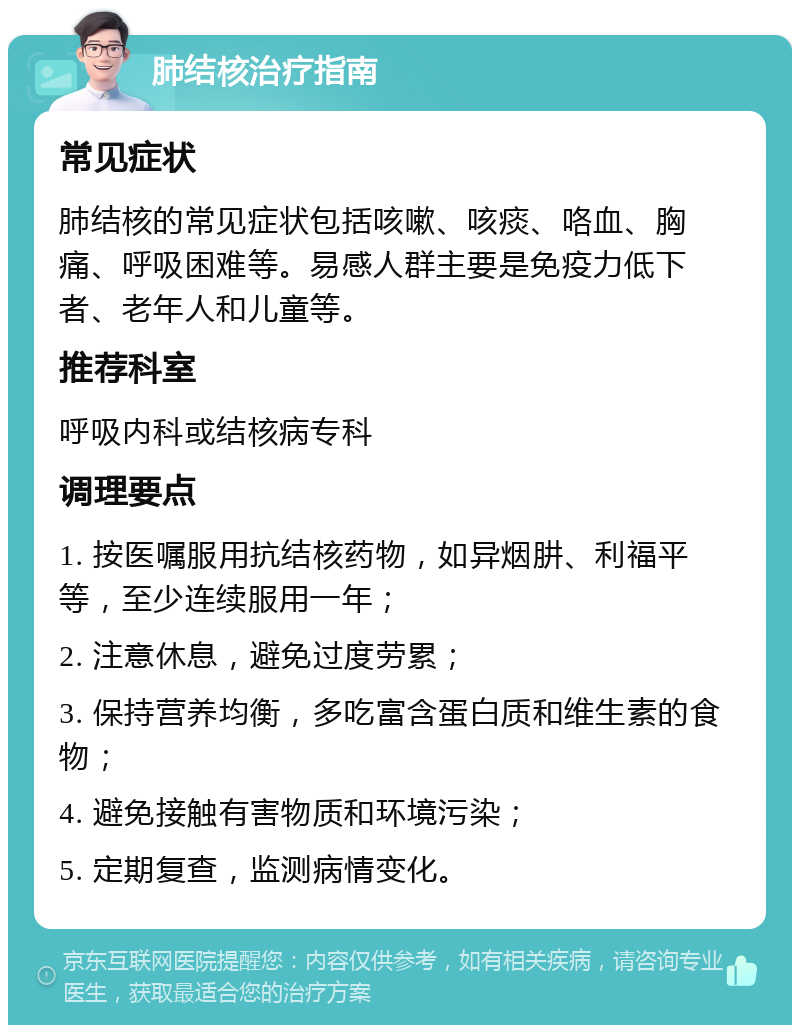 肺结核治疗指南 常见症状 肺结核的常见症状包括咳嗽、咳痰、咯血、胸痛、呼吸困难等。易感人群主要是免疫力低下者、老年人和儿童等。 推荐科室 呼吸内科或结核病专科 调理要点 1. 按医嘱服用抗结核药物，如异烟肼、利福平等，至少连续服用一年； 2. 注意休息，避免过度劳累； 3. 保持营养均衡，多吃富含蛋白质和维生素的食物； 4. 避免接触有害物质和环境污染； 5. 定期复查，监测病情变化。