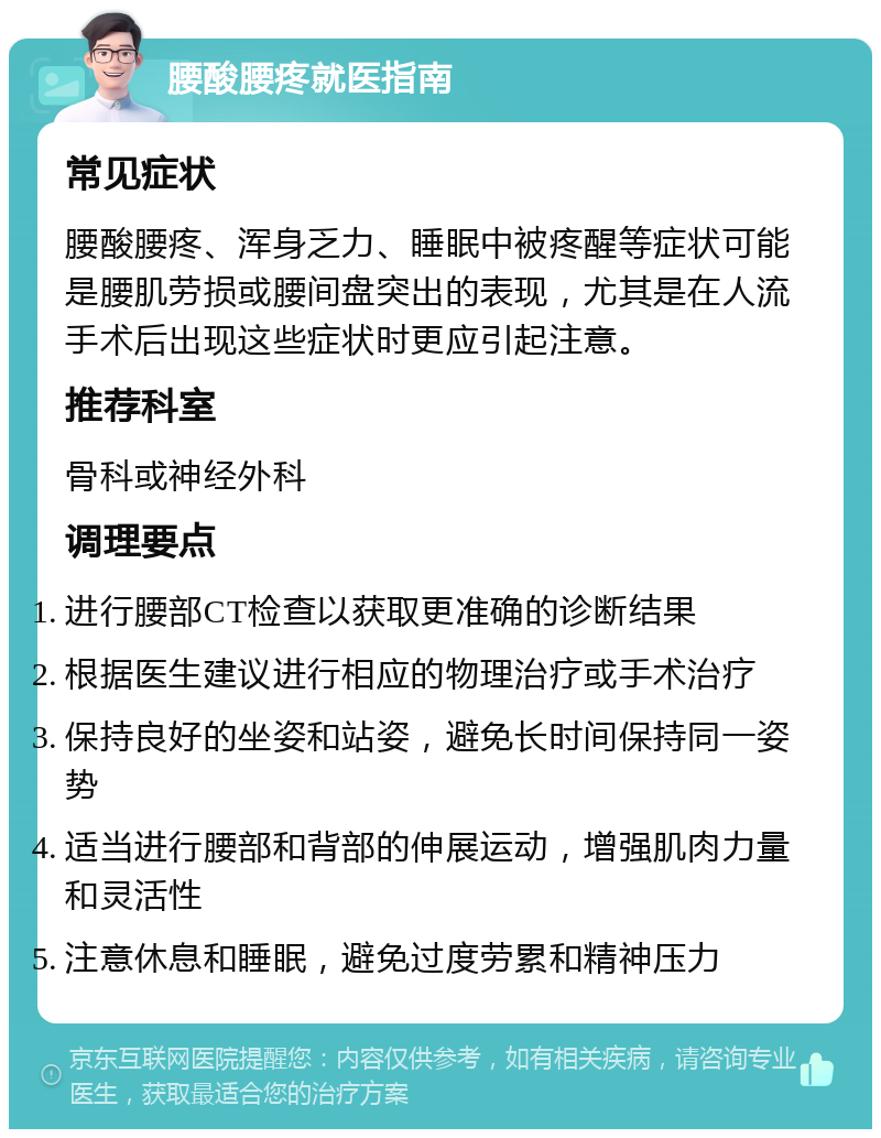 腰酸腰疼就医指南 常见症状 腰酸腰疼、浑身乏力、睡眠中被疼醒等症状可能是腰肌劳损或腰间盘突出的表现，尤其是在人流手术后出现这些症状时更应引起注意。 推荐科室 骨科或神经外科 调理要点 进行腰部CT检查以获取更准确的诊断结果 根据医生建议进行相应的物理治疗或手术治疗 保持良好的坐姿和站姿，避免长时间保持同一姿势 适当进行腰部和背部的伸展运动，增强肌肉力量和灵活性 注意休息和睡眠，避免过度劳累和精神压力