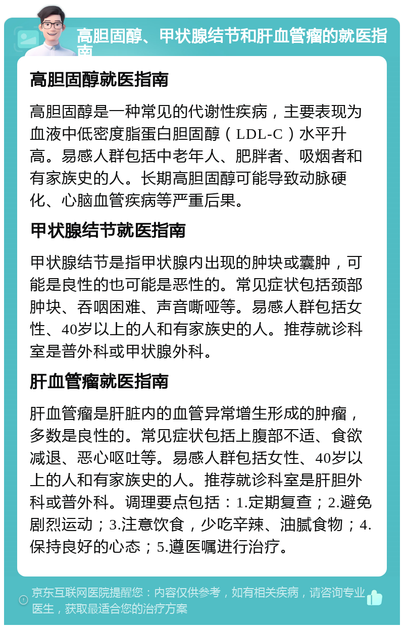 高胆固醇、甲状腺结节和肝血管瘤的就医指南 高胆固醇就医指南 高胆固醇是一种常见的代谢性疾病，主要表现为血液中低密度脂蛋白胆固醇（LDL-C）水平升高。易感人群包括中老年人、肥胖者、吸烟者和有家族史的人。长期高胆固醇可能导致动脉硬化、心脑血管疾病等严重后果。 甲状腺结节就医指南 甲状腺结节是指甲状腺内出现的肿块或囊肿，可能是良性的也可能是恶性的。常见症状包括颈部肿块、吞咽困难、声音嘶哑等。易感人群包括女性、40岁以上的人和有家族史的人。推荐就诊科室是普外科或甲状腺外科。 肝血管瘤就医指南 肝血管瘤是肝脏内的血管异常增生形成的肿瘤，多数是良性的。常见症状包括上腹部不适、食欲减退、恶心呕吐等。易感人群包括女性、40岁以上的人和有家族史的人。推荐就诊科室是肝胆外科或普外科。调理要点包括：1.定期复查；2.避免剧烈运动；3.注意饮食，少吃辛辣、油腻食物；4.保持良好的心态；5.遵医嘱进行治疗。