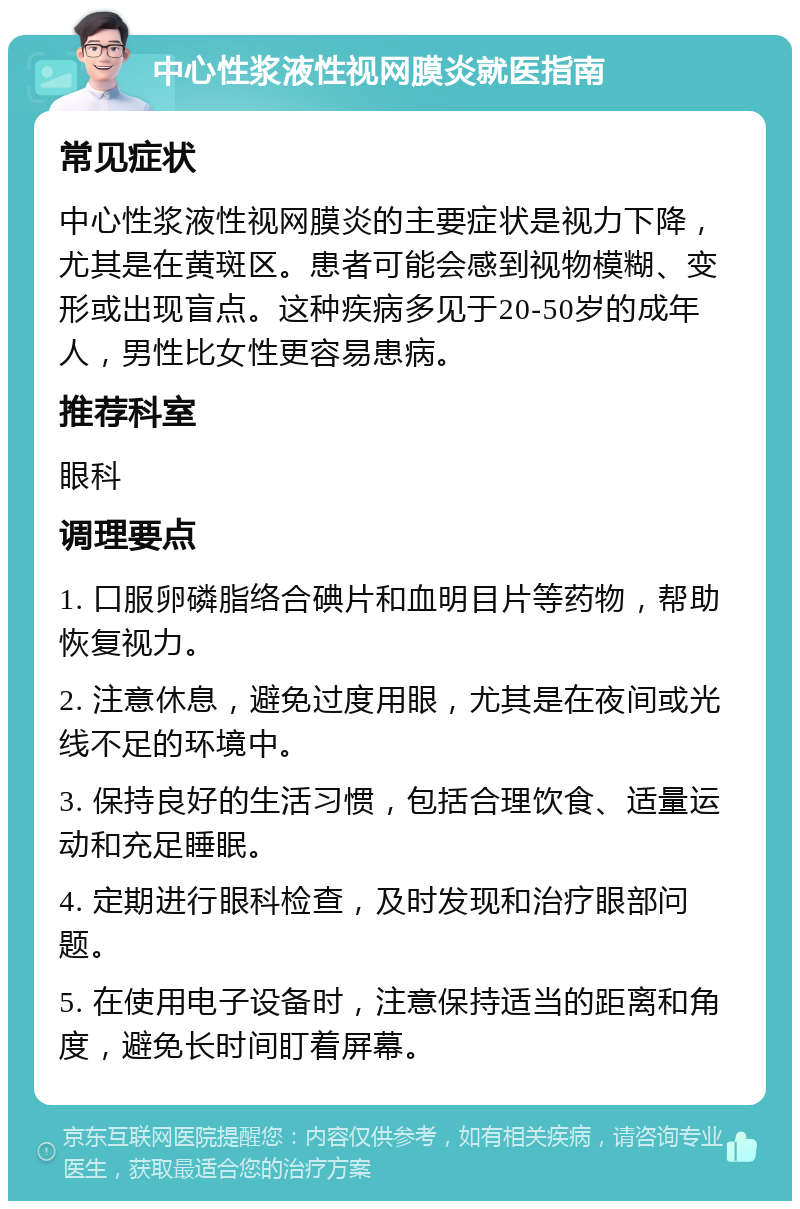 中心性浆液性视网膜炎就医指南 常见症状 中心性浆液性视网膜炎的主要症状是视力下降，尤其是在黄斑区。患者可能会感到视物模糊、变形或出现盲点。这种疾病多见于20-50岁的成年人，男性比女性更容易患病。 推荐科室 眼科 调理要点 1. 口服卵磷脂络合碘片和血明目片等药物，帮助恢复视力。 2. 注意休息，避免过度用眼，尤其是在夜间或光线不足的环境中。 3. 保持良好的生活习惯，包括合理饮食、适量运动和充足睡眠。 4. 定期进行眼科检查，及时发现和治疗眼部问题。 5. 在使用电子设备时，注意保持适当的距离和角度，避免长时间盯着屏幕。